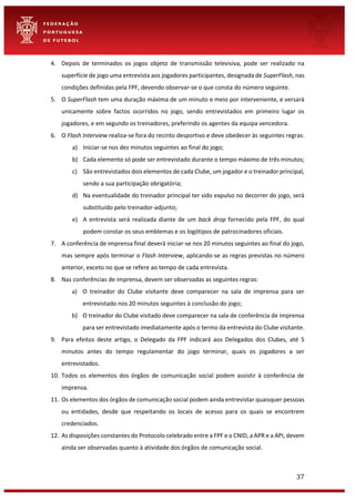 37
4. Depois de terminados os jogos objeto de transmissão televisiva, pode ser realizado na
superfície de jogo uma entrevista aos jogadores participantes, designada de SuperFlash, nas
condições definidas pela FPF, devendo observar-se o que consta do número seguinte.
5. O SuperFlash tem uma duração máxima de um minuto e meio por interveniente, e versará
unicamente sobre factos ocorridos no jogo, sendo entrevistados em primeiro lugar os
jogadores, e em segundo os treinadores, preferindo os agentes da equipa vencedora.
6. O Flash Interview realiza-se fora do recinto desportivo e deve obedecer às seguintes regras:
a) Iniciar-se nos dez minutos seguintes ao final do jogo;
b) Cada elemento só pode ser entrevistado durante o tempo máximo de três minutos;
c) São entrevistados dois elementos de cada Clube, um jogador e o treinador principal,
sendo a sua participação obrigatória;
d) Na eventualidade do treinador principal ter sido expulso no decorrer do jogo, será
substituído pelo treinador-adjunto;
e) A entrevista será realizada diante de um back drop fornecido pela FPF, do qual
podem constar os seus emblemas e os logótipos de patrocinadores oficiais.
7. A conferência de imprensa final deverá iniciar-se nos 20 minutos seguintes ao final do jogo,
mas sempre após terminar o Flash Interview, aplicando-se as regras previstas no número
anterior, exceto no que se refere ao tempo de cada entrevista.
8. Nas conferências de imprensa, devem ser observadas as seguintes regras:
a) O treinador do Clube visitante deve comparecer na sala de imprensa para ser
entrevistado nos 20 minutos seguintes à conclusão do jogo;
b) O treinador do Clube visitado deve comparecer na sala de conferência de imprensa
para ser entrevistado imediatamente após o termo da entrevista do Clube visitante.
9. Para efeitos deste artigo, o Delegado da FPF indicará aos Delegados dos Clubes, até 5
minutos antes do tempo regulamentar do jogo terminar, quais os jogadores a ser
entrevistados.
10. Todos os elementos dos órgãos de comunicação social podem assistir à conferência de
imprensa.
11. Os elementos dos órgãos de comunicação social podem ainda entrevistar quaisquer pessoas
ou entidades, desde que respeitando os locais de acesso para os quais se encontrem
credenciados.
12. As disposições constantes do Protocolo celebrado entre a FPF e o CNID, a APR e a API, devem
ainda ser observadas quanto à atividade dos órgãos de comunicação social.
 