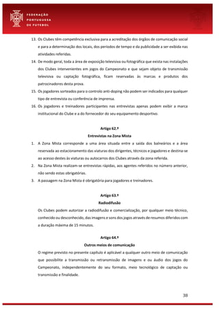 38
13. Os Clubes têm competência exclusiva para a acreditação dos órgãos de comunicação social
e para a determinação dos locais, dos períodos de tempo e da publicidade a ser exibida nas
atividades referidas.
14. De modo geral, toda a área de exposição televisiva ou fotográfica que exista nas instalações
dos Clubes intervenientes em jogos do Campeonato e que sejam objeto de transmissão
televisiva ou captação fotográfica, ficam reservadas às marcas e produtos dos
patrocinadores desta prova.
15. Os jogadores sorteados para o controlo anti-doping não podem ser indicados para qualquer
tipo de entrevista ou conferência de imprensa.
16. Os jogadores e treinadores participantes nas entrevistas apenas podem exibir a marca
institucional do Clube e a do fornecedor do seu equipamento desportivo.
Artigo 62.º
Entrevistas na Zona Mista
1. A Zona Mista corresponde a uma área situada entre a saída dos balneários e a área
reservada ao estacionamento das viaturas dos dirigentes, técnicos e jogadores e destina-se
ao acesso destes às viaturas ou autocarros dos Clubes através da zona referida.
2. Na Zona Mista realizam-se entrevistas rápidas, aos agentes referidos no número anterior,
não sendo estas obrigatórias.
3. A passagem na Zona Mista é obrigatória para jogadores e treinadores.
Artigo 63.º
Radiodifusão
Os Clubes podem autorizar a radiodifusão e comercialização, por qualquer meio técnico,
conhecido ou desconhecido, das imagens e sons dos jogos através de resumos diferidos com
a duração máxima de 15 minutos.
Artigo 64.º
Outros meios de comunicação
O regime previsto no presente capítulo é aplicável a qualquer outro meio de comunicação
que possibilite a transmissão ou retransmissão de imagens e ou áudio dos jogos do
Campeonato, independentemente do seu formato, meio tecnológico de captação ou
transmissão e finalidade.
 