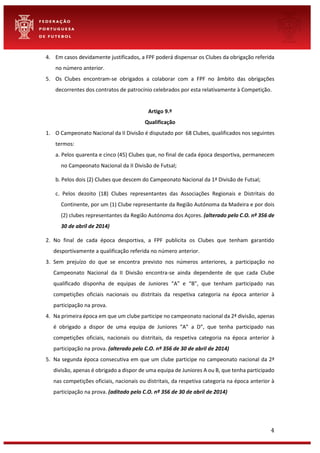 4
4. Em casos devidamente justificados, a FPF poderá dispensar os Clubes da obrigação referida
no número anterior.
5. Os Clubes encontram-se obrigados a colaborar com a FPF no âmbito das obrigações
decorrentes dos contratos de patrocínio celebrados por esta relativamente à Competição.
Artigo 9.º
Qualificação
1. O Campeonato Nacional da II Divisão é disputado por 68 Clubes, qualificados nos seguintes
termos:
a. Pelos quarenta e cinco (45) Clubes que, no final de cada época desportiva, permanecem
no Campeonato Nacional da II Divisão de Futsal;
b. Pelos dois (2) Clubes que descem do Campeonato Nacional da 1ª Divisão de Futsal;
c. Pelos dezoito (18) Clubes representantes das Associações Regionais e Distritais do
Continente, por um (1) Clube representante da Região Autónoma da Madeira e por dois
(2) clubes representantes da Região Autónoma dos Açores. (alterado pelo C.O. nº 356 de
30 de abril de 2014)
2. No final de cada época desportiva, a FPF publicita os Clubes que tenham garantido
desportivamente a qualificação referida no número anterior.
3. Sem prejuízo do que se encontra previsto nos números anteriores, a participação no
Campeonato Nacional da II Divisão encontra-se ainda dependente de que cada Clube
qualificado disponha de equipas de Juniores “A” e “B”, que tenham participado nas
competições oficiais nacionais ou distritais da respetiva categoria na época anterior à
participação na prova.
4. Na primeira época em que um clube participe no campeonato nacional da 2ª divisão, apenas
é obrigado a dispor de uma equipa de Juniores “A” a D”, que tenha participado nas
competições oficiais, nacionais ou distritais, da respetiva categoria na época anterior à
participação na prova. (alterado pelo C.O. nº 356 de 30 de abril de 2014)
5. Na segunda época consecutiva em que um clube participe no campeonato nacional da 2ª
divisão, apenas é obrigado a dispor de uma equipa de Juniores A ou B, que tenha participado
nas competições oficiais, nacionais ou distritais, da respetiva categoria na época anterior à
participação na prova. (aditado pelo C.O. nº 356 de 30 de abril de 2014)
 