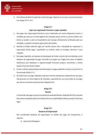 41
2. Para efeitos de determinação das receitas do jogo, observar-se-á o que se encontra previsto
nos artigos 72.º e 73.º.
Artigo 71.º
Jogos sem organização financeira e jogos repetidos
1. Nos jogos sem organização financeira, isto é, disputados em recinto desportivo neutro, a
entidade que possua um título legítimo de utilização desse recinto e o tenha cedido, tem
direito a receber o valor correspondente aos encargos efetivamente verificados pela sua
utilização, a suportar em partes iguais pelos dois Clubes.
2. Quando os Clubes efetuem jogos em recinto neutro, têm a faculdade de inspecionar a
organização desses jogos, suportando, no entanto, todos os encargos inerentes a essa
inspeção.
3. Nos jogos repetidos, as despesas de deslocação do Clube visitante são consideradas como
despesas da organização do jogo, incluindo-se os jogos com viagens de e para as Regiões
Autónomas que obedeçam a regulamentação financeira própria, revertendo a receita
líquida a favor do Clube visitado.
4. O valor a atribuir pelas despesas de deslocação nos jogos repetidos encontra-se previsto no
Comunicado Oficial n.º 1.
5. Os Clubes que nos jogos repetidos indicarem recintos desportivos relativamente aos quais
não possuam um título legítimo de utilização, suportarão de sua conta todos os encargos
que não se encontrem previstos neste Regulamento.
Artigo 72.º
Receita
A receita de cada jogo consiste no produto da venda de bilhetes, deduzido do IVA, acrescido
doa valores atribuídos pela transmissão televisiva e publicidade estática quando a estas haja
lugar.
Artigo 73.º
Despesas de Organização
São consideradas despesas de organização, no âmbito dos jogos do Campeonato, o
seguinte:
a) Quotas de Arbitragem;
 