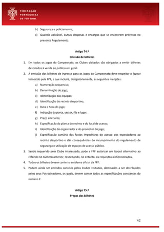 42
b) Segurança e policiamento;
c) Quando aplicável, outras despesas e encargos que se encontrem previstos no
presente Regulamento.
Artigo 74.º
Emissão de bilhetes
1. Em todos os jogos do Campeonato, os Clubes visitados são obrigados a emitir bilhetes
destinados à venda ao público em geral.
2. A emissão dos bilhetes de ingresso para os jogos do Campeonato deve respeitar o layout
fornecido pela FPF, e que incluirá, obrigatoriamente, as seguintes menções:
a) Numeração sequencial;
b) Denominação do jogo;
c) Identificação das equipas;
d) Identificação do recinto desportivo;
e) Data e hora do jogo;
f) Indicação da porta, sector, fila e lugar;
g) Preço em Euros;
h) Especificação da planta do recinto e do local de acesso;
i) Identificação do organizador e do promotor do jogo;
j) Especificação sumária dos factos impeditivos do acesso dos espectadores ao
recinto desportivo e das consequências do incumprimento do regulamento de
segurança e utilização de espaços de acesso público.
3. Sendo requerido pelo Clube interessado, pode a FPF autorizar um layout alternativo ao
referido no número anterior, respeitando, no entanto, os requisitos aí mencionados.
4. Todos os bilhetes devem conter o emblema oficial da FPF.
5. Podem ainda ser emitidos convites pelos Clubes visitados, destinados a ser distribuídos
pelos seus Patrocinadores, os quais, devem conter todas as especificações constantes do
número 2.
Artigo 75.º
Preços dos bilhetes
 
