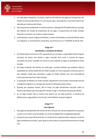 43
1. Em cada época desportiva, os preços máximos dos bilhetes dos jogos do Campeonato são
fixados no Comunicado Oficial n.º1, por tipo de lugar, não podendo o seu limite máximo ser
alterado por iniciativa dos Clubes.
2. Sem prejuízo do estabelecido no número anterior, a Direção da FPF poderá alterar os preços
dos bilhetes em função da importância de um jogo, a requerimento do Clube visitado,
devendo, no entanto, ser ouvido o Clube visitante.
3. A distribuição e venda irregular de bilhetes, e ainda a distribuição e venda de bilhetes falsos
ou irregulares, é criminalmente sancionada, nos termos da Lei n.º 39/2009, de 30 de Julho.
Artigo 76.º
Distribuição e reembolso de bilhetes
1. Os Clubes devem comunicar à FPF, aquando da sua inscrição, a capacidade total de lugares
privativos de sócios, com direito a lugar marcado, bem como o número de lugares
suscetíveis de serem vendidos no recinto no qual realizará os jogos na qualidade de Clube
visitado.
2. Os Clubes visitantes têm direito, em cada jogo, a comprar bilhetes que totalizem 10% da
capacidade do recinto desportivo do Clube visitado, em zona separada e exclusiva para os
seus adeptos, desde que solicitados e pagos ao Clube visitado com uma antecedência
mínima de doze dias face à data do jogo.
3. A requisição de bilhetes ao Clube visitado é igualmente comunicada à Associação Distrital
ou Regional respetiva, e a entrega dos mesmos é efetuada através destas.
4. Quando, por qualquer motivo, não se iniciar um jogo oficialmente marcado, todos os
titulares de bilhetes para esse jogo têm direito a exigir o reembolso do preço do bilhete.
5. Se um jogo iniciado não se concluir mas devê-lo ser em data posterior, os titulares de
bilhetes para o jogo podem trocá-los por novos bilhetes, de igual categoria.
Artigo 77.º
Livre ingresso
1. Nos jogos do Campeonato têm direito de livre entrada nos recintos desportivos as pessoas
a quem a Lei conferir essa faculdade, nos termos estabelecidos na legislação aplicável.
2. As pessoas que sejam detentoras de um cartão de livre ingresso devem requerer no dia do
jogo um bilhete de entrada, o qual, deverá conter todas as características previstas no artigo
74.º.
 