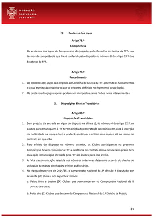 44
IX. Protestos dos Jogos
Artigo 78.º
Competência
Os protestos dos jogos do Campeonato são julgados pelo Conselho de Justiça da FPF, nos
termos da competência que lhe é conferida pelo disposto no número 8 do artigo 63.º dos
Estatutos da FPF.
Artigo 79.º
Procedimento
1. Os protestos dos jogos são dirigidos ao Conselho de Justiça da FPF, devendo os fundamentos
e a sua tramitação respeitar o que se encontra definido no Regimento desse órgão.
2. Os protestos dos jogos apenas podem ser interpostos pelos Clubes neles intervenientes.
X. Disposições Finais e Transitórias
Artigo 80.º
Disposições Transitórias
1. Sem prejuízo da entrada em vigor do disposto na alínea c), do número 4 do artigo 52.º, os
Clubes que comuniquem à FPF terem celebrado contrato de patrocínio com vista à inserção
de publicidade na manga direita, poderão continuar a utilizar esse espaço até ao termo do
contrato em questão.
2. Para efeitos do disposto no número anterior, os Clubes participantes na presente
Competição devem comunicar à FPF a existência de contrato dessa natureza no prazo de 5
dias após comunicação efetuada pela FPF aos Clubes para esse efeito.
3. A falta da comunicação referida nos números anteriores determina a perda do direito de
utilização da manga direita para efeitos publicitários.
4. Na época desportiva de 2014/15, o campeonato nacional da 2ª divisão é disputado por
sessenta (60) clubes, nos seguintes termos:
a. Pelos Vinte e quatro (24) Clubes que permaneceram no Campeonato Nacional da II
Divisão de Futsal;
b. Pelos dois (2) Clubes que descem do Campeonato Nacional da 1ª Divisão de Futsal;
 
