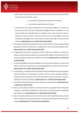 45
c. Pelos catorze (14) Clubes que sobem diretamente do Campeonato Nacional da III Divisão
de Futsal na época 2013/14, a saber:
i. os 3 primeiros classificados de cada série do continente;
ii. os 2 primeiros classificados da série Açores.
d. Pelos dezoito (18) Clubes representantes das Associações Regionais e Distritais do
Continente e por um (1) Clube representante da Região Autónoma da Madeira e um (1)
clube indicado pela Associação Distrital ou Regional com o maior número de clubes a
participar em provas seniores masculinas de Futsal. Em caso de igualdade o clube será
indicado pela Associação com o maior número de clubes a participar em todas as provas
de Futsal. (alterado pelo C.O. nº 356 de 30 de abril de 2014)
5. O Campeonato Nacional da II Divisão de Futsal é constituído por três fases, sendo os Clubes
agrupados por séries, de acordo com o estabelecido no anexo II do presente Regulamento.
(alterado pelo C.O. nº 356 de 30 de abril de 2014)
6. O agrupamento das séries é elaborado pela FPF, tendo como referência a latitude das
cidades-sede dos clubes participantes face ao paralelo do Equador, começando a formar as
zonas pelos Clubes que estiverem sediados mais a Norte. (alterado pelo C.O. nº 356 de 30
de abril de 2014)
7. Os Clubes das Regiões Autónomas da Madeira e dos Açores são distribuídos nas séries mais
a Norte e mais a Sul, de acordo com a proximidade geográfica dos aeroportos do Continente.
(alterado pelo C.O. nº 356 de 30 de abril de 2014)
8. Em caso algum, um clube que tenha sido despromovido às divisões distritais pode, na época
seguinte, participar nos campeonatos nacionais, mesmo que tenha disputado também o
campeonato distrital respetivo e tenha sido classificado em lugar que permita o acesso ao
campeonato nacional da 2ª divisão. (alterado pelo C.O. nº 356 de 30 de abril de 2014)
9. Para efeitos de desempate, observar-se-á o disposto no artigo seguinte. (alterado pelo C.O.
nº 356 de 30 de abril de 2014)
10. Descem aos Campeonatos Distritais, de forma automática, na segunda fase de manutenção
e descida, os três últimos classificados de cada série e os dois piores quintos classificados
das referidas séries. (alterado pelo C.O. nº 356 de 30 de abril de 2014)
11. Sobe ao Campeonato Nacional da I Divisão de Futsal o melhor classificado de cada uma das
Séries da segunda fase de apuramento para a terceira fase do Campeonato Nacional da II
Divisão. (alterado pelo C.O. nº 356 de 30 de abril de 2014)
 
