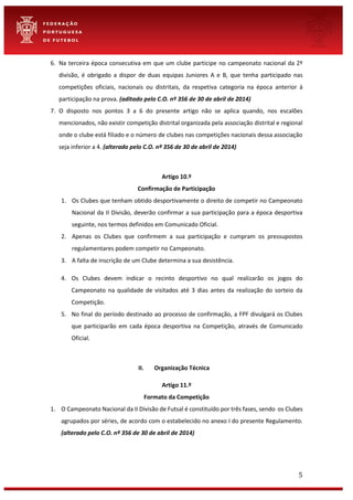 5
6. Na terceira época consecutiva em que um clube participe no campeonato nacional da 2ª
divisão, é obrigado a dispor de duas equipas Juniores A e B, que tenha participado nas
competições oficiais, nacionais ou distritais, da respetiva categoria na época anterior à
participação na prova. (aditado pelo C.O. nº 356 de 30 de abril de 2014)
7. O disposto nos pontos 3 a 6 do presente artigo não se aplica quando, nos escalões
mencionados, não existir competição distrital organizada pela associação distrital e regional
onde o clube está filiado e o número de clubes nas competições nacionais dessa associação
seja inferior a 4. (alterado pelo C.O. nº 356 de 30 de abril de 2014)
Artigo 10.º
Confirmação de Participação
1. Os Clubes que tenham obtido desportivamente o direito de competir no Campeonato
Nacional da II Divisão, deverão confirmar a sua participação para a época desportiva
seguinte, nos termos definidos em Comunicado Oficial.
2. Apenas os Clubes que confirmem a sua participação e cumpram os pressupostos
regulamentares podem competir no Campeonato.
3. A falta de inscrição de um Clube determina a sua desistência.
4. Os Clubes devem indicar o recinto desportivo no qual realizarão os jogos do
Campeonato na qualidade de visitados até 3 dias antes da realização do sorteio da
Competição.
5. No final do período destinado ao processo de confirmação, a FPF divulgará os Clubes
que participarão em cada época desportiva na Competição, através de Comunicado
Oficial.
II. Organização Técnica
Artigo 11.º
Formato da Competição
1. O Campeonato Nacional da II Divisão de Futsal é constituído por três fases, sendo os Clubes
agrupados por séries, de acordo com o estabelecido no anexo I do presente Regulamento.
(alterado pelo C.O. nº 356 de 30 de abril de 2014)
 