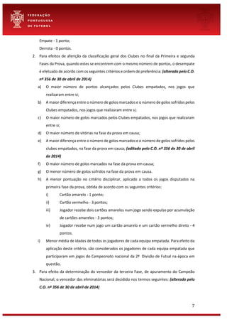 7
Empate - 1 ponto;
Derrota - 0 pontos.
2. Para efeitos de aferição da classificação geral dos Clubes no final da Primeira e segunda
Fases da Prova, quando estes se encontrem com o mesmo número de pontos, o desempate
é efetuado de acordo com os seguintes critérios e ordem de preferência: (alterado pelo C.O.
nº 356 de 30 de abril de 2014)
a) O maior número de pontos alcançados pelos Clubes empatados, nos jogos que
realizaram entre si;
b) A maior diferença entre o número de golos marcados e o número de golos sofridos pelos
Clubes empatados, nos jogos que realizaram entre si;
c) O maior número de golos marcados pelos Clubes empatados, nos jogos que realizaram
entre si;
d) O maior número de vitórias na fase da prova em causa;
e) A maior diferença entre o número de golos marcados e o número de golos sofridos pelos
clubes empatados, na fase da prova em causa; (aditado pelo C.O. nº 356 de 30 de abril
de 2014)
f) O maior número de golos marcados na fase da prova em causa;
g) O menor número de golos sofridos na fase da prova em causa.
h) A menor pontuação no critério disciplinar, aplicado a todos os jogos disputados na
primeira fase da prova, obtida de acordo com os seguintes critérios:
i) Cartão amarelo - 1 ponto;
ii) Cartão vermelho - 3 pontos;
iii) Jogador recebe dois cartões amarelos num jogo sendo expulso por acumulação
de cartões amarelos - 3 pontos;
iv) Jogador recebe num jogo um cartão amarelo e um cartão vermelho direto - 4
pontos.
i) Menor média de idades de todos os jogadores de cada equipa empatada. Para efeito da
aplicação deste critério, são considerados os jogadores de cada equipa empatada que
participaram em jogos do Campeonato nacional da 2ª Divisão de Futsal na época em
questão.
3. Para efeito da determinação do vencedor da terceira Fase, de apuramento do Campeão
Nacional, o vencedor das eliminatórias será decidido nos termos seguintes: (alterado pelo
C.O. nº 356 de 30 de abril de 2014)
 