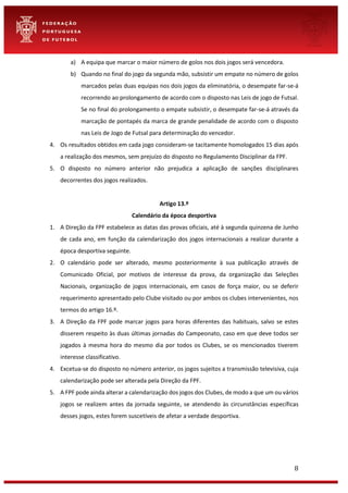 8
a) A equipa que marcar o maior número de golos nos dois jogos será vencedora.
b) Quando no final do jogo da segunda mão, subsistir um empate no número de golos
marcados pelas duas equipas nos dois jogos da eliminatória, o desempate far-se-á
recorrendo ao prolongamento de acordo com o disposto nas Leis de jogo de Futsal.
Se no final do prolongamento o empate subsistir, o desempate far-se-á através da
marcação de pontapés da marca de grande penalidade de acordo com o disposto
nas Leis de Jogo de Futsal para determinação do vencedor.
4. Os resultados obtidos em cada jogo consideram-se tacitamente homologados 15 dias após
a realização dos mesmos, sem prejuízo do disposto no Regulamento Disciplinar da FPF.
5. O disposto no número anterior não prejudica a aplicação de sanções disciplinares
decorrentes dos jogos realizados.
Artigo 13.º
Calendário da época desportiva
1. A Direção da FPF estabelece as datas das provas oficiais, até à segunda quinzena de Junho
de cada ano, em função da calendarização dos jogos internacionais a realizar durante a
época desportiva seguinte.
2. O calendário pode ser alterado, mesmo posteriormente à sua publicação através de
Comunicado Oficial, por motivos de interesse da prova, da organização das Seleções
Nacionais, organização de jogos internacionais, em casos de força maior, ou se deferir
requerimento apresentado pelo Clube visitado ou por ambos os clubes intervenientes, nos
termos do artigo 16.º.
3. A Direção da FPF pode marcar jogos para horas diferentes das habituais, salvo se estes
disserem respeito às duas últimas jornadas do Campeonato, caso em que deve todos ser
jogados à mesma hora do mesmo dia por todos os Clubes, se os mencionados tiverem
interesse classificativo.
4. Excetua-se do disposto no número anterior, os jogos sujeitos a transmissão televisiva, cuja
calendarização pode ser alterada pela Direção da FPF.
5. A FPF pode ainda alterar a calendarização dos jogos dos Clubes, de modo a que um ou vários
jogos se realizem antes da jornada seguinte, se atendendo às circunstâncias específicas
desses jogos, estes forem suscetíveis de afetar a verdade desportiva.
 