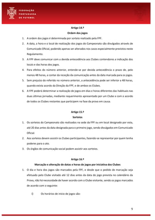 9
Artigo 14.º
Ordem dos jogos
1. A ordem dos jogos é determinada por sorteio realizado pela FPF.
2. A data, a hora e o local de realização dos jogos do Campeonato são divulgados através de
Comunicado Oficial, podendo apenas ser alterados nos casos especialmente previstos neste
Regulamento.
3. A FPF deve comunicar com a devida antecedência aos Clubes contendores a indicação dos
locais e das horas dos jogos.
4. Para efeitos do número anterior, entende-se por devida antecedência o prazo de, pelo
menos 48 horas, a contar da receção da comunicação antes da data marcada para os jogos.
5. Sem prejuízo do referido no número anterior, a antecedência pode ser inferior a 48 horas,
quando exista acordo da Direção da FPF, e de ambos os Clubes.
6. A FPF poderá determinar a realização de jogos em dias e horas diferentes das habituais nas
duas últimas jornadas, mediante requerimento apresentado por um Clube e com o acordo
de todos os Clubes restantes que participem na fase da prova em causa.
Artigo 15.º
Sorteios
1. Os sorteios do Campeonato são realizados na sede da FPF ou em local designado por esta,
até 20 dias antes da data designada para o primeiro jogo, sendo divulgados em Comunicado
Oficial.
2. Aos sorteios devem assistir os Clubes participantes, fazendo-se representar por quem tenha
poderes para o ato.
3. Os órgãos de comunicação social podem assistir aos sorteios.
Artigo 16.º
Marcação e alteração de datas e horas de jogos por iniciativa dos Clubes
1. O dia e hora dos jogos são marcados pela FPF, e desde que o pedido de marcação seja
efetuado pelo Clube visitado até 12 dias antes da data do jogo prevista no calendário da
Prova, não há necessidade de haver acordo com o Clube visitante, sendo os jogos marcados
de acordo com o seguinte:
i) Os horários de início de jogos são:
 