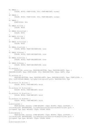 H1 SMALL {
      COLOR: #000; FONT-SIZE: 50%; FONT-WEIGHT: normal
}
H2 SMALL {
      COLOR: #000; FONT-SIZE: 50%; FONT-WEIGHT: normal
}
H1 SMALL {
      FONT-SIZE: 45%
}
H1 SMALL A:link {
      COLOR: #000
}
H1 SMALL A:visited {
      COLOR: #000
}
H2 SMALL A:link {
      COLOR: #000
}
H2 SMALL A:visited {
      COLOR: #000
}
H1 SMALL A:active {
      COLOR: #000; TEXT-DECORATION: none
}
H1 SMALL A:hover {
      COLOR: #000; TEXT-DECORATION: none
}
H2 SMALL A:active {
      COLOR: #000; TEXT-DECORATION: none
}
H2 SMALL A:hover {
      COLOR: #000; TEXT-DECORATION: none
}
UL.anchors {
      POSITION: relative; PADDING-BOTTOM: 0px; PADDING-LEFT: 0px; =
PADDING-RIGHT: 0px; FONT-SIZE: 90%; PADDING-TOP: 10px; LEFT: 20px
}
UL.anchors LI {
      PADDING-BOTTOM: 2px; PADDING-LEFT: 0px; PADDING-RIGHT: 0px; FONT-SIZE: =
80%; LIST-STYLE-IMAGE: url(gfx/list-point2.gif); PADDING-TOP: 0px
}
UL.anchors LI A:link {
      COLOR: #069; FONT-WEIGHT: bold
}
UL.anchors LI A:visited {
      COLOR: #069; FONT-WEIGHT: bold
}
UL.anchors LI A:active {
      COLOR: #000; FONT-WEIGHT: bold
}
UL.anchors LI A:hover {
      COLOR: #000; FONT-WEIGHT: bold
}
A.btn-cancel {
      TEXT-ALIGN: center; LINE-HEIGHT: 22px; WIDTH: 90px; DISPLAY: =
inline-block; BACKGROUND: url(gfx/buttons/button-middle-silver.gif) =
no-repeat 0px 0px; HEIGHT: 22px; COLOR: #666
}
A.btn-delete {
      TEXT-ALIGN: center; LINE-HEIGHT: 22px; WIDTH: 90px; DISPLAY: =
inline-block; BACKGROUND: url(gfx/buttons/button-middle-silver.gif) =
no-repeat 0px 0px; HEIGHT: 22px; COLOR: #666
}
A.btn-cancel:link {
 