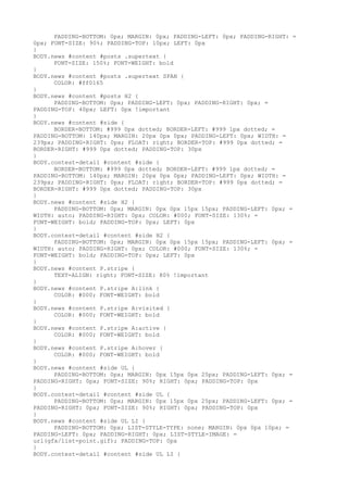 PADDING-BOTTOM: 0px; MARGIN: 0px; PADDING-LEFT: 0px; PADDING-RIGHT: =
0px; FONT-SIZE: 90%; PADDING-TOP: 10px; LEFT: 0px
}
BODY.news #content #posts .supertext {
      FONT-SIZE: 150%; FONT-WEIGHT: bold
}
BODY.news #content #posts .supertext SPAN {
      COLOR: #ff0165
}
BODY.news #content #posts H2 {
      PADDING-BOTTOM: 0px; PADDING-LEFT: 0px; PADDING-RIGHT: 0px; =
PADDING-TOP: 40px; LEFT: 0px !important
}
BODY.news #content #side {
      BORDER-BOTTOM: #999 0px dotted; BORDER-LEFT: #999 1px dotted; =
PADDING-BOTTOM: 140px; MARGIN: 20px 0px 0px; PADDING-LEFT: 0px; WIDTH: =
239px; PADDING-RIGHT: 0px; FLOAT: right; BORDER-TOP: #999 0px dotted; =
BORDER-RIGHT: #999 0px dotted; PADDING-TOP: 30px
}
BODY.contest-detail #content #side {
      BORDER-BOTTOM: #999 0px dotted; BORDER-LEFT: #999 1px dotted; =
PADDING-BOTTOM: 140px; MARGIN: 20px 0px 0px; PADDING-LEFT: 0px; WIDTH: =
239px; PADDING-RIGHT: 0px; FLOAT: right; BORDER-TOP: #999 0px dotted; =
BORDER-RIGHT: #999 0px dotted; PADDING-TOP: 30px
}
BODY.news #content #side H2 {
      PADDING-BOTTOM: 0px; MARGIN: 0px 0px 15px 15px; PADDING-LEFT: 0px; =
WIDTH: auto; PADDING-RIGHT: 0px; COLOR: #000; FONT-SIZE: 130%; =
FONT-WEIGHT: bold; PADDING-TOP: 0px; LEFT: 0px
}
BODY.contest-detail #content #side H2 {
      PADDING-BOTTOM: 0px; MARGIN: 0px 0px 15px 15px; PADDING-LEFT: 0px; =
WIDTH: auto; PADDING-RIGHT: 0px; COLOR: #000; FONT-SIZE: 130%; =
FONT-WEIGHT: bold; PADDING-TOP: 0px; LEFT: 0px
}
BODY.news #content P.stripe {
      TEXT-ALIGN: right; FONT-SIZE: 80% !important
}
BODY.news #content P.stripe A:link {
      COLOR: #000; FONT-WEIGHT: bold
}
BODY.news #content P.stripe A:visited {
      COLOR: #000; FONT-WEIGHT: bold
}
BODY.news #content P.stripe A:active {
      COLOR: #000; FONT-WEIGHT: bold
}
BODY.news #content P.stripe A:hover {
      COLOR: #000; FONT-WEIGHT: bold
}
BODY.news #content #side UL {
      PADDING-BOTTOM: 0px; MARGIN: 0px 15px 0px 25px; PADDING-LEFT: 0px; =
PADDING-RIGHT: 0px; FONT-SIZE: 90%; RIGHT: 0px; PADDING-TOP: 0px
}
BODY.contest-detail #content #side UL {
      PADDING-BOTTOM: 0px; MARGIN: 0px 15px 0px 25px; PADDING-LEFT: 0px; =
PADDING-RIGHT: 0px; FONT-SIZE: 90%; RIGHT: 0px; PADDING-TOP: 0px
}
BODY.news #content #side UL LI {
      PADDING-BOTTOM: 0px; LIST-STYLE-TYPE: none; MARGIN: 0px 0px 10px; =
PADDING-LEFT: 0px; PADDING-RIGHT: 0px; LIST-STYLE-IMAGE: =
url(gfx/list-point.gif); PADDING-TOP: 0px
}
BODY.contest-detail #content #side UL LI {
 