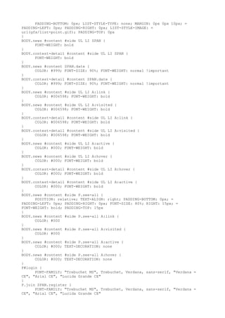 PADDING-BOTTOM: 0px; LIST-STYLE-TYPE: none; MARGIN: 0px 0px 10px; =
PADDING-LEFT: 0px; PADDING-RIGHT: 0px; LIST-STYLE-IMAGE: =
url(gfx/list-point.gif); PADDING-TOP: 0px
}
BODY.news #content #side UL LI SPAN {
      FONT-WEIGHT: bold
}
BODY.contest-detail #content #side UL LI SPAN {
      FONT-WEIGHT: bold
}
BODY.news #content SPAN.date {
      COLOR: #999; FONT-SIZE: 90%; FONT-WEIGHT: normal !important
}
BODY.contest-detail #content SPAN.date {
      COLOR: #999; FONT-SIZE: 90%; FONT-WEIGHT: normal !important
}
BODY.news #content #side UL LI A:link {
      COLOR: #006598; FONT-WEIGHT: bold
}
BODY.news #content #side UL LI A:visited {
      COLOR: #006598; FONT-WEIGHT: bold
}
BODY.contest-detail #content #side UL LI A:link {
      COLOR: #006598; FONT-WEIGHT: bold
}
BODY.contest-detail #content #side UL LI A:visited {
      COLOR: #006598; FONT-WEIGHT: bold
}
BODY.news #content #side UL LI A:active {
      COLOR: #000; FONT-WEIGHT: bold
}
BODY.news #content #side UL LI A:hover {
      COLOR: #000; FONT-WEIGHT: bold
}
BODY.contest-detail #content #side UL LI A:hover {
      COLOR: #000; FONT-WEIGHT: bold
}
BODY.contest-detail #content #side UL LI A:active {
      COLOR: #000; FONT-WEIGHT: bold
}
BODY.news #content #side P.see-all {
      POSITION: relative; TEXT-ALIGN: right; PADDING-BOTTOM: 0px; =
PADDING-LEFT: 0px; PADDING-RIGHT: 0px; FONT-SIZE: 80%; RIGHT: 15px; =
FONT-WEIGHT: bold; PADDING-TOP: 15px
}
BODY.news #content #side P.see-all A:link {
      COLOR: #000
}
BODY.news #content #side P.see-all A:visited {
      COLOR: #000
}
BODY.news #content #side P.see-all A:active {
      COLOR: #000; TEXT-DECORATION: none
}
BODY.news #content #side P.see-all A:hover {
      COLOR: #000; TEXT-DECORATION: none
}
P#login {
      FONT-FAMILY: "Trebuchet MS", Trebuchet, Verdana, sans-serif, "Verdana =
CE", "Arial CE", "Lucida Grande CE"
}
P.join SPAN.register {
      FONT-FAMILY: "Trebuchet MS", Trebuchet, Verdana, sans-serif, "Verdana =
CE", "Arial CE", "Lucida Grande CE"
 