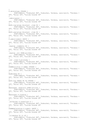 }
P.deletetags STRONG {
      FONT-FAMILY: "Trebuchet MS", Trebuchet,   Verdana, sans-serif, "Verdana =
CE", "Arial CE", "Lucida Grande CE"
}
.admin-panel {
      FONT-FAMILY: "Trebuchet MS", Trebuchet,   Verdana, sans-serif, "Verdana =
CE", "Arial CE", "Lucida Grande CE"
}
BODY.top-glogs #content .item H2 {
      FONT-FAMILY: "Trebuchet MS", Trebuchet,   Verdana, sans-serif, "Verdana =
CE", "Arial CE", "Lucida Grande CE"
}
BODY.new-glogs #content .item H2 {
      FONT-FAMILY: "Trebuchet MS", Trebuchet,   Verdana, sans-serif, "Verdana =
CE", "Arial CE", "Lucida Grande CE"
}
P.admin-submit INPUT {
      FONT-FAMILY: "Trebuchet MS", Trebuchet,   Verdana, sans-serif, "Verdana =
CE", "Arial CE", "Lucida Grande CE"
}
.myglog .comments H4 {
      FONT-FAMILY: "Trebuchet MS", Trebuchet,   Verdana, sans-serif, "Verdana =
CE", "Arial CE", "Lucida Grande CE"
}
.myglog .scr SPAN.privmsg {
      FONT-FAMILY: "Trebuchet MS", Trebuchet,   Verdana, sans-serif, "Verdana =
CE", "Arial CE", "Lucida Grande CE"
}
.cat .item P.priznaky {
      FONT-FAMILY: "Trebuchet MS", Trebuchet,   Verdana, sans-serif, "Verdana =
CE", "Arial CE", "Lucida Grande CE"
}
FORM#notifier P LABEL STRONG {
      FONT-FAMILY: "Trebuchet MS", Trebuchet,   Verdana, sans-serif, "Verdana =
CE", "Arial CE", "Lucida Grande CE"
}
#adminmsg H3 {
      FONT-FAMILY: "Trebuchet MS", Trebuchet,   Verdana, sans-serif, "Verdana =
CE", "Arial CE", "Lucida Grande CE"
}
BODY.faq TABLE TR TD STRONG {
      FONT-FAMILY: "Trebuchet MS", Trebuchet,   Verdana, sans-serif, "Verdana =
CE", "Arial CE", "Lucida Grande CE"
}
#messages .msgtools SPAN.actions {
      FONT-FAMILY: "Trebuchet MS", Trebuchet,   Verdana, sans-serif, "Verdana =
CE", "Arial CE", "Lucida Grande CE"
}
#messages P.loading {
      FONT-FAMILY: "Trebuchet MS", Trebuchet,   Verdana, sans-serif, "Verdana =
CE", "Arial CE", "Lucida Grande CE"
}
.selfpromo P.readclose A {
      FONT-FAMILY: "Trebuchet MS", Trebuchet,   Verdana, sans-serif, "Verdana =
CE", "Arial CE", "Lucida Grande CE"
}
FORM#deleteform P.submit INPUT {
      FONT-FAMILY: "Trebuchet MS", Trebuchet,   Verdana, sans-serif, "Verdana =
CE", "Arial CE", "Lucida Grande CE"
}
.slideshow UL LI H3 {
      FONT-FAMILY: "Trebuchet MS", Trebuchet,   Verdana, sans-serif, "Verdana =
CE", "Arial CE", "Lucida Grande CE"
 