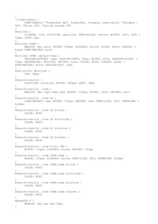 }
.ticket-panel {
      FONT-FAMILY: "Trebuchet MS", Trebuchet, Verdana, sans-serif, "Verdana =
CE", "Arial CE", "Lucida Grande CE"
}
#notices {
      Z-INDEX: 100; POSITION: absolute; TEXT-ALIGN: center; WIDTH: 100%; TOP: =
52px; LEFT: 0px
}
#notices SPAN {
      MARGIN: 0px auto; WIDTH: 400px; DISPLAY: block; COLOR: #fff; CURSOR: =
hand; FONT-WEIGHT: bold
}
#notices SPAN .default-msg {
      PADDING-BOTTOM: 10px; PADDING-LEFT: 10px; WIDTH: 100%; PADDING-RIGHT: =
10px; BACKGROUND: #00c100; HEIGHT: auto; COLOR: #fff; CURSOR: hand; =
FONT-WEIGHT: bold; PADDING-TOP: 10px
}
BODY.profil #notices {
      TOP: 40px
}
#search-results {
      POSITION: relative; WIDTH: 900px; LEFT: 38px
}
#search-results .item {
      MARGIN: 0px 15px 20px 0px; WIDTH: 135px; FLOAT: left; HEIGHT: auto
}
#search-results .item H3 {
      LINE-HEIGHT: 2em; WIDTH: 135px; HEIGHT: 2em; FONT-SIZE: 90%; OVERFLOW: =
hidden
}
#search-results .item H3 A:link {
      COLOR: #069
}
#search-results .item H3 A:visited {
      COLOR: #069
}
#search-results .item H3 A:active {
      COLOR: #000
}
#search-results .item H3 A:hover {
      COLOR: #000
}
#search-results .item P.src IMG {
      WIDTH: 135px; DISPLAY: block; HEIGHT: 183px
}
#search-results .item SPAN.name {
      WIDTH: 135px; DISPLAY: block; FONT-SIZE: 80%; OVERFLOW: hidden
}
#search-results .item SPAN.name A:link {
      COLOR: #069
}
#search-results .item SPAN.name A:visited {
      COLOR: #069
}
#search-results .item SPAN.name A:active {
      COLOR: #000
}
#search-results .item SPAN.name A:hover {
      COLOR: #000
}
#page404 P {
      MARGIN: 0px 0px 0px 20px
}
 