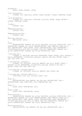 #flashblog {
      WIDTH: 960px; HEIGHT: 1300px
}
.edit #flashblog {
      Z-INDEX: 100 !important; WIDTH: 960px; HEIGHT: 1452px; OVERFLOW: hidden
}
.glog #flashblog {
      Z-INDEX: 100 !important; POSITION: relative; WIDTH: 960px; HEIGHT: =
1300px; OVERFLOW: hidden
}
.hidden {
      DISPLAY: none
}
IMG#moodAjaxLoader {
      DISPLAY: none
}
IMG#bubbleAjaxLoader {
      DISPLAY: none
}
BODY.oops #content {
      TEXT-ALIGN: center
}
#oops {
      BORDER-BOTTOM: #ebebeb 1px solid; POSITION: relative; TEXT-ALIGN: left; =
BORDER-LEFT: #ebebeb 1px solid; PADDING-BOTTOM: 20px; MARGIN: 200px auto =
0px; PADDING-LEFT: 90px; WIDTH: 550px; PADDING-RIGHT: 20px; BACKGROUND: =
url(gfx/big-smile.gif) #fff no-repeat 10px 50%; BORDER-TOP: #ebebeb 1px =
solid; BORDER-RIGHT: #ebebeb 1px solid; PADDING-TOP: 20px
}
.line-oops-top {
      Z-INDEX: 1; POSITION: absolute; MIN-WIDTH: 960px; WIDTH: 100%; DISPLAY: =
block; BACKGROUND: url(bfw/main_img.png) repeat-x 0px 0px; HEIGHT: 42px; =
TOP: 0px; LEFT: 0px
}
.line-oops-top .centhack {
      Z-INDEX: 40; POSITION: relative; MARGIN: 0px auto; WIDTH: 960px; =
DISPLAY: block; BACKGROUND: url(bfw/main_img.png) repeat-x 0px 0px; =
HEIGHT: 42px; TOP: 0px; LEFT: 0px
}
.line-oops-top .centhack #menus {
      Z-INDEX: 50; POSITION: relative; MARGIN: 0px; RIGHT: 0px
}
.line-oops-top .centhack #menus LI {
      LIST-STYLE: none none outside; FLOAT: left
}
#oops H1 {
      PADDING-BOTTOM: 0px; MARGIN: 0px 0px 5px; PADDING-LEFT: 0px; =
PADDING-RIGHT: 0px; FONT-SIZE: 110%; PADDING-TOP: 0px
}
#oops P {
      COLOR: #666; FONT-WEIGHT: bold
}
#oops P SPAN {
      COLOR: #999; FONT-WEIGHT: normal
}
#oops-overload {
      BORDER-BOTTOM: #ebebeb 1px solid; POSITION: relative; TEXT-ALIGN: left; =
BORDER-LEFT: #ebebeb 1px solid; PADDING-BOTTOM: 20px; MARGIN: 200px auto =
0px; PADDING-LEFT: 90px; WIDTH: 550px; PADDING-RIGHT: 20px; BACKGROUND: =
url(gfx/oops-smile.gif) #fff no-repeat 10px 50%; BORDER-TOP: #ebebeb 1px =
solid; BORDER-RIGHT: #ebebeb 1px solid; PADDING-TOP: 20px
}
#oops-overload H1 {
      PADDING-BOTTOM: 0px; MARGIN: 0px 0px 5px; PADDING-LEFT: 0px; =
 