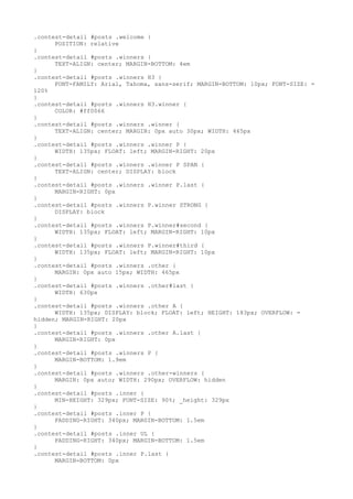 .contest-detail #posts .welcome {
      POSITION: relative
}
.contest-detail #posts .winners {
      TEXT-ALIGN: center; MARGIN-BOTTOM: 4em
}
.contest-detail #posts .winners H3 {
      FONT-FAMILY: Arial, Tahoma, sans-serif; MARGIN-BOTTOM: 10px; FONT-SIZE: =
120%
}
.contest-detail #posts .winners H3.winner {
      COLOR: #ff0066
}
.contest-detail #posts .winners .winner {
      TEXT-ALIGN: center; MARGIN: 0px auto 30px; WIDTH: 465px
}
.contest-detail #posts .winners .winner P {
      WIDTH: 135px; FLOAT: left; MARGIN-RIGHT: 20px
}
.contest-detail #posts .winners .winner P SPAN {
      TEXT-ALIGN: center; DISPLAY: block
}
.contest-detail #posts .winners .winner P.last {
      MARGIN-RIGHT: 0px
}
.contest-detail #posts .winners P.winner STRONG {
      DISPLAY: block
}
.contest-detail #posts .winners P.winner#second {
      WIDTH: 135px; FLOAT: left; MARGIN-RIGHT: 10px
}
.contest-detail #posts .winners P.winner#third {
      WIDTH: 135px; FLOAT: left; MARGIN-RIGHT: 10px
}
.contest-detail #posts .winners .other {
      MARGIN: 0px auto 15px; WIDTH: 465px
}
.contest-detail #posts .winners .other#last {
      WIDTH: 630px
}
.contest-detail #posts .winners .other A {
      WIDTH: 135px; DISPLAY: block; FLOAT: left; HEIGHT: 183px; OVERFLOW: =
hidden; MARGIN-RIGHT: 20px
}
.contest-detail #posts .winners .other A.last {
      MARGIN-RIGHT: 0px
}
.contest-detail #posts .winners P {
      MARGIN-BOTTOM: 1.9em
}
.contest-detail #posts .winners .other-winners {
      MARGIN: 0px auto; WIDTH: 290px; OVERFLOW: hidden
}
.contest-detail #posts .inner {
      MIN-HEIGHT: 329px; FONT-SIZE: 90%; _height: 329px
}
.contest-detail #posts .inner P {
      PADDING-RIGHT: 340px; MARGIN-BOTTOM: 1.5em
}
.contest-detail #posts .inner UL {
      PADDING-RIGHT: 340px; MARGIN-BOTTOM: 1.5em
}
.contest-detail #posts .inner P.last {
      MARGIN-BOTTOM: 0px
 