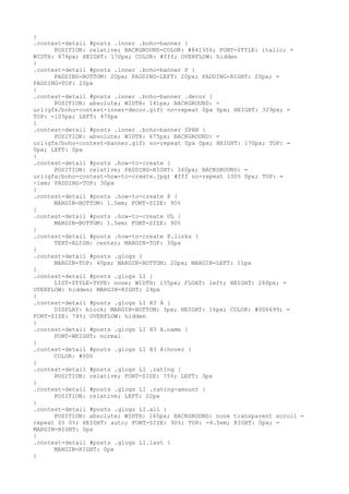 }
.contest-detail #posts .inner .boho-banner {
      POSITION: relative; BACKGROUND-COLOR: #841356; FONT-STYLE: italic; =
WIDTH: 674px; HEIGHT: 170px; COLOR: #fff; OVERFLOW: hidden
}
.contest-detail #posts .inner .boho-banner P {
      PADDING-BOTTOM: 20px; PADDING-LEFT: 20px; PADDING-RIGHT: 20px; =
PADDING-TOP: 20px
}
.contest-detail #posts .inner .boho-banner .decor {
      POSITION: absolute; WIDTH: 141px; BACKGROUND: =
url(gfx/boho-contest-inner-decor.gif) no-repeat 0px 0px; HEIGHT: 329px; =
TOP: -105px; LEFT: 470px
}
.contest-detail #posts .inner .boho-banner SPAN {
      POSITION: absolute; WIDTH: 675px; BACKGROUND: =
url(gfx/boho-contest-banner.gif) no-repeat 0px 0px; HEIGHT: 170px; TOP: =
0px; LEFT: 0px
}
.contest-detail #posts .how-to-create {
      POSITION: relative; PADDING-RIGHT: 340px; BACKGROUND: =
url(gfx/boho-contest-how-to-create.jpg) #fff no-repeat 100% 0px; TOP: =
-1em; PADDING-TOP: 30px
}
.contest-detail #posts .how-to-create P {
      MARGIN-BOTTOM: 1.5em; FONT-SIZE: 90%
}
.contest-detail #posts .how-to-create UL {
      MARGIN-BOTTOM: 1.5em; FONT-SIZE: 90%
}
.contest-detail #posts .how-to-create P.links {
      TEXT-ALIGN: center; MARGIN-TOP: 30px
}
.contest-detail #posts .glogs {
      MARGIN-TOP: 40px; MARGIN-BOTTOM: 20px; MARGIN-LEFT: 11px
}
.contest-detail #posts .glogs LI {
      LIST-STYLE-TYPE: none; WIDTH: 135px; FLOAT: left; HEIGHT: 260px; =
OVERFLOW: hidden; MARGIN-RIGHT: 24px
}
.contest-detail #posts .glogs LI H3 A {
      DISPLAY: block; MARGIN-BOTTOM: 3px; HEIGHT: 16px; COLOR: #006699; =
FONT-SIZE: 74%; OVERFLOW: hidden
}
.contest-detail #posts .glogs LI H3 A.name {
      FONT-WEIGHT: normal
}
.contest-detail #posts .glogs LI H3 A:hover {
      COLOR: #000
}
.contest-detail #posts .glogs LI .rating {
      POSITION: relative; FONT-SIZE: 75%; LEFT: 3px
}
.contest-detail #posts .glogs LI .rating-amount {
      POSITION: relative; LEFT: 22px
}
.contest-detail #posts .glogs LI.all {
      POSITION: absolute; WIDTH: 165px; BACKGROUND: none transparent scroll =
repeat 0% 0%; HEIGHT: auto; FONT-SIZE: 90%; TOP: -4.5em; RIGHT: 0px; =
MARGIN-RIGHT: 0px
}
.contest-detail #posts .glogs LI.last {
      MARGIN-RIGHT: 0px
}
 