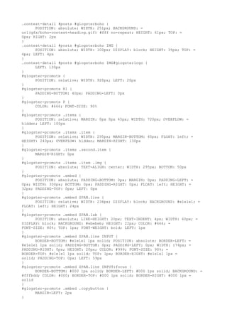 .contest-detail #posts #glogsterboho {
      POSITION: absolute; WIDTH: 251px; BACKGROUND: =
url(gfx/boho-contest-heading.gif) #fff no-repeat; HEIGHT: 61px; TOP: =
0px; RIGHT: 2px
}
.contest-detail #posts #glogsterboho IMG {
      POSITION: absolute; WIDTH: 100px; DISPLAY: block; HEIGHT: 35px; TOP: =
4px; LEFT: 4px
}
.contest-detail #posts #glogsterboho IMG#glogsterlogo {
      LEFT: 130px
}
#glogster-promote {
      POSITION: relative; WIDTH: 920px; LEFT: 20px
}
#glogster-promote H1 {
      PADDING-BOTTOM: 40px; PADDING-LEFT: 0px
}
#glogster-promote P {
      COLOR: #666; FONT-SIZE: 90%
}
#glogster-promote .items {
      POSITION: relative; MARGIN: 0px 0px 45px; WIDTH: 720px; OVERFLOW: =
hidden; LEFT: 100px
}
#glogster-promote .items .item {
      POSITION: relative; WIDTH: 295px; MARGIN-BOTTOM: 40px; FLOAT: left; =
HEIGHT: 240px; OVERFLOW: hidden; MARGIN-RIGHT: 130px
}
#glogster-promote .items .second.item {
      MARGIN-RIGHT: 0px
}
#glogster-promote .items .item .img {
      POSITION: absolute; TEXT-ALIGN: center; WIDTH: 295px; BOTTOM: 50px
}
#glogster-promote .embed {
      POSITION: absolute; PADDING-BOTTOM: 0px; MARGIN: 0px; PADDING-LEFT: =
0px; WIDTH: 300px; BOTTOM: 0px; PADDING-RIGHT: 0px; FLOAT: left; HEIGHT: =
32px; PADDING-TOP: 0px; LEFT: 0px
}
#glogster-promote .embed SPAN.line {
      POSITION: relative; WIDTH: 236px; DISPLAY: block; BACKGROUND: #e1e1e1; =
FLOAT: left; HEIGHT: 24px
}
#glogster-promote .embed SPAN.lab {
      POSITION: absolute; LINE-HEIGHT: 20px; TEXT-INDENT: 4px; WIDTH: 60px; =
DISPLAY: block; BACKGROUND: #ebebeb; HEIGHT: 22px; COLOR: #666; =
FONT-SIZE: 80%; TOP: 1px; FONT-WEIGHT: bold; LEFT: 1px
}
#glogster-promote .embed SPAN.line INPUT {
      BORDER-BOTTOM: #e1e1e1 1px solid; POSITION: absolute; BORDER-LEFT: =
#e1e1e1 1px solid; PADDING-BOTTOM: 0px; PADDING-LEFT: 0px; WIDTH: 174px; =
PADDING-RIGHT: 0px; HEIGHT: 20px; COLOR: #999; FONT-SIZE: 90%; =
BORDER-TOP: #e1e1e1 1px solid; TOP: 1px; BORDER-RIGHT: #e1e1e1 1px =
solid; PADDING-TOP: 0px; LEFT: 59px
}
#glogster-promote .embed SPAN.line INPUT:focus {
      BORDER-BOTTOM: #000 1px solid; BORDER-LEFT: #000 1px solid; BACKGROUND: =
#fffbdd; COLOR: #000; BORDER-TOP: #000 1px solid; BORDER-RIGHT: #000 1px =
solid
}
#glogster-promote .embed .copybutton {
      MARGIN-LEFT: 2px
}
 