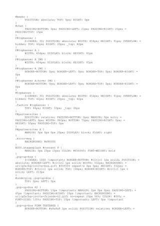 #meebo {
      POSITION: absolute; TOP: 5px; RIGHT: 0px
}
#chat {
      PADDING-BOTTOM: 0px; PADDING-LEFT: 21px; PADDING-RIGHT: 21px; =
PADDING-TOP: 15px
}
P#topbanner {
      Z-INDEX: 30; POSITION: absolute; WIDTH: 454px; HEIGHT: 91px; OVERFLOW: =
hidden; TOP: 42px; RIGHT: 20px; _top: 42px
}
P#topbanner A {
      WIDTH: 454px; DISPLAY: block; HEIGHT: 91px
}
P#topbanner A IMG {
      WIDTH: 454px; DISPLAY: block; HEIGHT: 91px
}
P#topbanner A IMG {
      BORDER-BOTTOM: 0px; BORDER-LEFT: 0px; BORDER-TOP: 0px; BORDER-RIGHT: =
0px
}
P#topbanner A:hover IMG {
      BORDER-BOTTOM: 0px; BORDER-LEFT: 0px; BORDER-TOP: 0px; BORDER-RIGHT: =
0px
}
#topbanner {
      Z-INDEX: 30; POSITION: absolute; WIDTH: 454px; HEIGHT: 91px; OVERFLOW: =
hidden; TOP: 42px; RIGHT: 20px; _top: 42px
}
.fashion #topbanner {
      TOP: 46px; RIGHT: 33px; _top: 46px
}
P#partnersites {
      POSITION: relative; PADDING-BOTTOM: 0px; MARGIN: 0px auto; =
PADDING-LEFT: 0px; WIDTH: 960px; BOTTOM: 75px; PADDING-RIGHT: 0px; =
HEIGHT: 65px; PADDING-TOP: 0px
}
P#partnersites A {
      MARGIN: 0px 0px 0px 20px; DISPLAY: block; FLOAT: right
}
.error-msg {
      BACKGROUND: #d90000
}
BODY.stagesplash #content P {
      MARGIN: 0px 20px 15px; COLOR: #656565; FONT-WEIGHT: bold
}
.pop-up-box {
      Z-INDEX: 1000 !important; BORDER-BOTTOM: #c1c1c1 1px solid; POSITION: =
absolute; BORDER-LEFT: #c1c1c1 1px solid; WIDTH: 532px; BACKGROUND: =
url(gfx/bg-invite-box.gif) #f0f0f0 repeat-x 0px 0px; HEIGHT: 332px; =
BORDER-TOP: #c1c1c1 1px solid; TOP: 146px; BORDER-RIGHT: #c1c1c1 1px =
solid; LEFT: 213px
}
#underglog .pop-up-box {
      TOP: 0px; LEFT: 0px
}
.pop-up-box H2 {
      PADDING-BOTTOM: 15px !important; MARGIN: 2px 0px 0px; PADDING-LEFT: =
45px !important; PADDING-RIGHT: 20px !important; BACKGROUND: =
url(gfx/bg-invite-friends-h2.gif) no-repeat 20px 50%; COLOR: #000; =
FONT-SIZE: 130%; PADDING-TOP: 10px !important; LEFT: 0px !important
}
.pop-up-box FORM TEXTAREA {
      BORDER-BOTTOM: #a8a8a8 1px solid; POSITION: relative; BORDER-LEFT: =
 