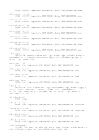 COLOR: #808080 !important; FONT-WEIGHT: bold; TEXT-DECORATION: none
}
A.btn-cancel:visited {
      COLOR: #808080 !important; FONT-WEIGHT: bold; TEXT-DECORATION: none
}
A.btn-delete:link {
      COLOR: #808080 !important; FONT-WEIGHT: bold; TEXT-DECORATION: none
}
A.btn-delete:visited {
      COLOR: #808080 !important; FONT-WEIGHT: bold; TEXT-DECORATION: none
}
A.btn-cancel:active {
      COLOR: #808080 !important; FONT-WEIGHT: bold; TEXT-DECORATION: none
}
A.btn-cancel:hover {
      COLOR: #808080 !important; FONT-WEIGHT: bold; TEXT-DECORATION: none
}
A.btn-delete:active {
      COLOR: #808080 !important; FONT-WEIGHT: bold; TEXT-DECORATION: none
}
A.btn-delete:hover {
      COLOR: #808080 !important; FONT-WEIGHT: bold; TEXT-DECORATION: none
}
A.btn-reply {
      TEXT-ALIGN: center; LINE-HEIGHT: 22px; WIDTH: 90px; DISPLAY: block; =
BACKGROUND: url(gfx/buttons/button-middle-pink.gif) no-repeat 0px 0px; =
HEIGHT: 22px; COLOR: #666
}
A.btn-reply:link {
      COLOR: #fff !important; FONT-WEIGHT: bold; TEXT-DECORATION: none
}
A.btn-reply:visited {
      COLOR: #fff !important; FONT-WEIGHT: bold; TEXT-DECORATION: none
}
A.btn-reply:active {
      COLOR: #fff !important; FONT-WEIGHT: bold; TEXT-DECORATION: none
}
A.btn-reply:hover {
      COLOR: #fff !important; FONT-WEIGHT: bold; TEXT-DECORATION: none
}
A.btn-block {
      TEXT-ALIGN: left; LINE-HEIGHT: 20px; TEXT-INDENT: 18px; WIDTH: 130px; =
DISPLAY: block; FONT-FAMILY: Verdana, Tahoma, Arial; BACKGROUND: =
url(gfx/icons/icon-block.gif) no-repeat 0px 50%; HEIGHT: 22px; COLOR: =
#666; FONT-SIZE: 80%
}
.br A.btn-block {
      WIDTH: 160px
}
A.btn-block:link {
      COLOR: #000 !important; FONT-WEIGHT: bold; TEXT-DECORATION: underline
}
A.btn-block:visited {
      COLOR: #000 !important; FONT-WEIGHT: bold; TEXT-DECORATION: underline
}
A.btn-block:active {
      COLOR: #000 !important; FONT-WEIGHT: bold; TEXT-DECORATION: none
}
A.btn-block:hover {
      COLOR: #000 !important; FONT-WEIGHT: bold; TEXT-DECORATION: none
}
SPAN.close-popup {
      Z-INDEX: 100; POSITION: absolute; WIDTH: 20px; DISPLAY: block; HEIGHT: =
20px; OVERFLOW: hidden; TOP: 5px; CURSOR: hand; RIGHT: 5px
 