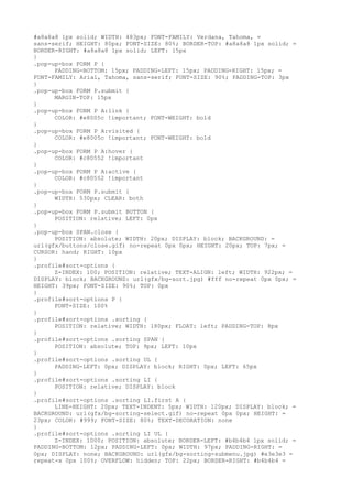 #a8a8a8 1px solid; WIDTH: 483px; FONT-FAMILY: Verdana, Tahoma, =
sans-serif; HEIGHT: 80px; FONT-SIZE: 80%; BORDER-TOP: #a8a8a8 1px solid; =
BORDER-RIGHT: #a8a8a8 1px solid; LEFT: 15px
}
.pop-up-box FORM P {
      PADDING-BOTTOM: 15px; PADDING-LEFT: 15px; PADDING-RIGHT: 15px; =
FONT-FAMILY: Arial, Tahoma, sans-serif; FONT-SIZE: 90%; PADDING-TOP: 3px
}
.pop-up-box FORM P.submit {
      MARGIN-TOP: 15px
}
.pop-up-box FORM P A:link {
      COLOR: #e8005c !important; FONT-WEIGHT: bold
}
.pop-up-box FORM P A:visited {
      COLOR: #e8005c !important; FONT-WEIGHT: bold
}
.pop-up-box FORM P A:hover {
      COLOR: #c80552 !important
}
.pop-up-box FORM P A:active {
      COLOR: #c80552 !important
}
.pop-up-box FORM P.submit {
      WIDTH: 530px; CLEAR: both
}
.pop-up-box FORM P.submit BUTTON {
      POSITION: relative; LEFT: 0px
}
.pop-up-box SPAN.close {
      POSITION: absolute; WIDTH: 20px; DISPLAY: block; BACKGROUND: =
url(gfx/buttons/close.gif) no-repeat 0px 0px; HEIGHT: 20px; TOP: 7px; =
CURSOR: hand; RIGHT: 10px
}
.profile#sort-options {
      Z-INDEX: 100; POSITION: relative; TEXT-ALIGN: left; WIDTH: 922px; =
DISPLAY: block; BACKGROUND: url(gfx/bg-sort.jpg) #fff no-repeat 0px 0px; =
HEIGHT: 39px; FONT-SIZE: 90%; TOP: 0px
}
.profile#sort-options P {
      FONT-SIZE: 100%
}
.profile#sort-options .sorting {
      POSITION: relative; WIDTH: 180px; FLOAT: left; PADDING-TOP: 8px
}
.profile#sort-options .sorting SPAN {
      POSITION: absolute; TOP: 9px; LEFT: 10px
}
.profile#sort-options .sorting UL {
      PADDING-LEFT: 0px; DISPLAY: block; RIGHT: 0px; LEFT: 65px
}
.profile#sort-options .sorting LI {
      POSITION: relative; DISPLAY: block
}
.profile#sort-options .sorting LI.first A {
      LINE-HEIGHT: 20px; TEXT-INDENT: 5px; WIDTH: 120px; DISPLAY: block; =
BACKGROUND: url(gfx/bg-sorting-select.gif) no-repeat 0px 0px; HEIGHT: =
23px; COLOR: #999; FONT-SIZE: 80%; TEXT-DECORATION: none
}
.profile#sort-options .sorting LI UL {
      Z-INDEX: 1000; POSITION: absolute; BORDER-LEFT: #b4b4b4 1px solid; =
PADDING-BOTTOM: 12px; PADDING-LEFT: 0px; WIDTH: 97px; PADDING-RIGHT: =
0px; DISPLAY: none; BACKGROUND: url(gfx/bg-sorting-submenu.jpg) #e3e3e3 =
repeat-x 0px 100%; OVERFLOW: hidden; TOP: 22px; BORDER-RIGHT: #b4b4b4 =
 