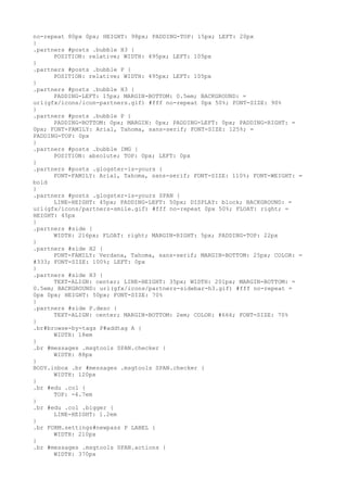 no-repeat 80px 0px; HEIGHT: 98px; PADDING-TOP: 15px; LEFT: 20px
}
.partners #posts .bubble H3 {
      POSITION: relative; WIDTH: 495px; LEFT: 105px
}
.partners #posts .bubble P {
      POSITION: relative; WIDTH: 495px; LEFT: 105px
}
.partners #posts .bubble H3 {
      PADDING-LEFT: 15px; MARGIN-BOTTOM: 0.5em; BACKGROUND: =
url(gfx/icons/icon-partners.gif) #fff no-repeat 0px 50%; FONT-SIZE: 90%
}
.partners #posts .bubble P {
      PADDING-BOTTOM: 0px; MARGIN: 0px; PADDING-LEFT: 0px; PADDING-RIGHT: =
0px; FONT-FAMILY: Arial, Tahoma, sans-serif; FONT-SIZE: 125%; =
PADDING-TOP: 0px
}
.partners #posts .bubble IMG {
      POSITION: absolute; TOP: 0px; LEFT: 0px
}
.partners #posts .glogster-is-yours {
      FONT-FAMILY: Arial, Tahoma, sans-serif; FONT-SIZE: 110%; FONT-WEIGHT: =
bold
}
.partners #posts .glogster-is-yours SPAN {
      LINE-HEIGHT: 45px; PADDING-LEFT: 50px; DISPLAY: block; BACKGROUND: =
url(gfx/icons/partners-smile.gif) #fff no-repeat 0px 50%; FLOAT: right; =
HEIGHT: 45px
}
.partners #side {
      WIDTH: 216px; FLOAT: right; MARGIN-RIGHT: 5px; PADDING-TOP: 22px
}
.partners #side H2 {
      FONT-FAMILY: Verdana, Tahoma, sans-serif; MARGIN-BOTTOM: 25px; COLOR: =
#333; FONT-SIZE: 100%; LEFT: 0px
}
.partners #side H3 {
      TEXT-ALIGN: center; LINE-HEIGHT: 35px; WIDTH: 201px; MARGIN-BOTTOM: =
0.5em; BACKGROUND: url(gfx/icons/partners-sidebar-h3.gif) #fff no-repeat =
0px 0px; HEIGHT: 50px; FONT-SIZE: 70%
}
.partners #side P.desc {
      TEXT-ALIGN: center; MARGIN-BOTTOM: 2em; COLOR: #666; FONT-SIZE: 70%
}
.br#browse-by-tags P#addtag A {
      WIDTH: 18em
}
.br #messages .msgtools SPAN.checker {
      WIDTH: 88px
}
BODY.inbox .br #messages .msgtools SPAN.checker {
      WIDTH: 120px
}
.br #edu .col {
      TOP: -4.7em
}
.br #edu .col .bigger {
      LINE-HEIGHT: 1.2em
}
.br FORM.settings#newpass P LABEL {
      WIDTH: 210px
}
.br #messages .msgtools SPAN.actions {
      WIDTH: 370px
 