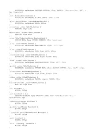 POSITION: relative; PADDING-BOTTOM: 10px; MARGIN: 10px auto 0px; LEFT: =
0px !important
}
.cat .banner#leaderboard {
      POSITION: relative; FLOAT: left; LEFT: 116px
}
.profile-dashboard .banner#leaderboard {
      POSITION: relative; LEFT: 116px
}
.userglogs .size-728x90.banner {
      MARGIN: 20px auto
}
#my-friends .size-728x90.banner {
      MARGIN: 20px auto
}
.size-728x90.banner#body-leaderboard {
      MARGIN-TOP: 0px; MARGIN-BOTTOM: 10px !important
}
.glog .size-468x60.banner {
      POSITION: relative; MARGIN-TOP: 20px; LEFT: 20px
}
.glog .size-234x60.banner {
      POSITION: absolute; TOP: 5px; LEFT: 405px
}
.loginform-wrap .size-336x280.banner {
      POSITION: absolute; TOP: 40px; RIGHT: 40px
}
.home .size-234x60.banner {
      POSITION: relative; MARGIN-BOTTOM: 25px; LEFT: 65px
}
.profil .size-728x90.banner {
      POSITION: relative; MARGIN-TOP: 10px; MARGIN-BOTTOM: 25px; LEFT: 116px
}
.size-468x60.banner#top-banner {
      POSITION: absolute; TOP: 50px; RIGHT: 20px
}
.inbox .size-300x250.banner {
      POSITION: relative; FLOAT: right; RIGHT: 20px
}
#search-results .size-728x90.banner {
      MARGIN: 20px auto
}
.cat #content {
      WIDTH: 960px
}
.cat #content > P {
      PADDING-BOTTOM: 0px; PADDING-LEFT: 0px; PADDING-RIGHT: 0px; =
PADDING-TOP: 0px
}
.ambassador-promo #content {
      WIDTH: 960px
}
.profile-dashboard #content {
      WIDTH: 960px
}
.layout980.profile-dashboard #content {
      WIDTH: 980px
}
.edit #content {
      WIDTH: 960px
}
.edit .line-top .centhack {
      WIDTH: 960px
}
 