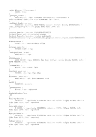 .edit #footer P#footermenu {
      WIDTH: 960px
}
.gwidget_loader {
      PADDING-LEFT: 20px; DISPLAY: inline-block; BACKGROUND: =
url(../images/loader-stud.gif) no-repeat left center
}
.gwidget_loader_curtain {
      POSITION: absolute; TEXT-ALIGN: center; DISPLAY: block; BACKGROUND: =
url(../images/bg-white-a65.png); TOP: 0px; LEFT: 0px
}

------=_NextPart_000_0000_01CDCB0F.05D92FC0
Content-Type: application/octet-stream
Content-Transfer-Encoding: quoted-printable
Content-Location: http://static01.edu.glogster.com/css/style2.css?v=1351620385

#left-change {
      FLOAT: left; MARGIN-LEFT: 100px
}
#change-mail-for {
      MARGIN-RIGHT: 145px
}
.assign-class .midbut {
      MARGIN-LEFT: 20px
}
STRONG.nebo {
      LINE-HEIGHT: 33px; MARGIN: 0px 5px; DISPLAY: inline-block; FLOAT: left; =
FONT-WEIGHT: normal
}
.clear-left {
      WIDTH: 100%; CLEAR: left
}
#content .seo-tex {
      MARGIN: 10px 15px 10px 20px
}
#content .seo-tex-2 {
      MARGIN-TOP: 20px; MARGIN-LEFT: 21px
}
#atff {
      POSITION: absolute
}
.perexperexu {
      WIDTH: 510px !important
}
#deleteStudentForm {
=09
}
#edu-my-friends {
      Z-INDEX: 1 !important; POSITION: relative; WIDTH: 920px; FLOAT: left; =
TOP: 0px; LEFT: 20px !important
}
#edu-all-class {
      Z-INDEX: 1 !important; POSITION: relative; WIDTH: 920px; FLOAT: left; =
TOP: 0px; LEFT: 20px !important
}
#projects-detail {
      Z-INDEX: 1 !important; POSITION: relative; WIDTH: 920px; FLOAT: left; =
TOP: 0px; LEFT: 20px !important
}
#glogs-alert {
      Z-INDEX: 1 !important; POSITION: relative; WIDTH: 920px; FLOAT: left; =
TOP: 0px; LEFT: 20px !important
}
 