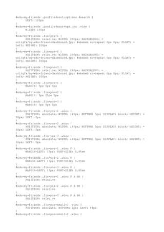 #edu-my-friends .profile#sort-options #search {
      LEFT: 120px
}
#edu-my-friends .profile#sort-options .view {
      WIDTH: 150px
}
#edu-my-friends .fix-pos-1 {
      POSITION: relative; WIDTH: 290px; BACKGROUND: =
url(gfx/bg-edu-friend-dashboard.jpg) #ebebeb no-repeat 0px 0px; FLOAT: =
left; HEIGHT: 200px
}
#edu-my-friends .fix-pos-2 {
      POSITION: relative; WIDTH: 290px; BACKGROUND: =
url(gfx/bg-edu-friend-dashboard.jpg) #ebebeb no-repeat 0px 0px; FLOAT: =
left; HEIGHT: 200px
}
#edu-my-friends .fix-pos-3 {
      POSITION: relative; WIDTH: 290px; BACKGROUND: =
url(gfx/bg-edu-friend-dashboard.jpg) #ebebeb no-repeat 0px 0px; FLOAT: =
left; HEIGHT: 200px
}
#edu-my-friends .fix-pos-1 {
      MARGIN: 5px 0px 0px
}
#edu-my-friends .fix-pos-2 {
      MARGIN: 5px 25px 0px
}
#edu-my-friends .fix-pos-3 {
      MARGIN: 5px 0px 0px
}
#edu-my-friends .fix-pos-1 .wieu {
      POSITION: absolute; WIDTH: 140px; BOTTOM: 5px; DISPLAY: block; HEIGHT: =
30px; LEFT: 0px
}
#edu-my-friends .fix-pos-2 .wieu {
      POSITION: absolute; WIDTH: 140px; BOTTOM: 5px; DISPLAY: block; HEIGHT: =
30px; LEFT: 0px
}
#edu-my-friends .fix-pos-3 .wieu {
      POSITION: absolute; WIDTH: 140px; BOTTOM: 5px; DISPLAY: block; HEIGHT: =
30px; LEFT: 0px
}
#edu-my-friends .fix-pos-1 .wieu P {
      MARGIN-LEFT: 17px; FONT-SIZE: 0.85em
}
#edu-my-friends .fix-pos-2 .wieu P {
      MARGIN-LEFT: 17px; FONT-SIZE: 0.85em
}
#edu-my-friends .fix-pos-3 .wieu P {
      MARGIN-LEFT: 17px; FONT-SIZE: 0.85em
}
#edu-my-friends .fix-pos-1 .wieu P A BR {
      POSITION: relative
}
#edu-my-friends .fix-pos-2 .wieu P A BR {
      POSITION: relative
}
#edu-my-friends .fix-pos-3 .wieu P A BR {
      POSITION: relative
}
#edu-my-friends .fix-pos-small-1 .wieu {
      POSITION: absolute; BOTTOM: 1px; LEFT: 68px
}
#edu-my-friends .fix-pos-small-2 .wieu {
 