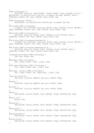 }
SPAN.close-popup A {
      POSITION: absolute; TEXT-INDENT: -400px; WIDTH: 20px; DISPLAY: block; =
BACKGROUND: url(gfx/buttons/close.gif) no-repeat 0px 0px; HEIGHT: 20px; =
OVERFLOW: hidden; TOP: 0px; CURSOR: hand; RIGHT: 0px
}
SPAN.close-popup A:hover {
      BACKGROUND: url(gfx/buttons/close-b.gif) no-repeat 0px 0px
}
#TB_window SPAN.close-popup {
      Z-INDEX: 100; POSITION: absolute; WIDTH: 20px; DISPLAY: block; HEIGHT: =
20px; OVERFLOW: hidden; TOP: -2px; CURSOR: hand; RIGHT: 18px
}
#TB_window SPAN.close-popup A {
      POSITION: absolute; WIDTH: 20px; DISPLAY: block; HEIGHT: 20px; =
OVERFLOW: hidden; TOP: 0px; CURSOR: hand; RIGHT: 0px
}
#TB_window SPAN.close-popup-megaspecial {
      Z-INDEX: 100; POSITION: absolute; WIDTH: 20px; DISPLAY: block; HEIGHT: =
20px; OVERFLOW: hidden; TOP: 19px; CURSOR: hand; RIGHT: -1px
}
#TB_window SPAN.close-popup-megaspecial A {
      POSITION: absolute; WIDTH: 20px; DISPLAY: block; HEIGHT: 20px; =
OVERFLOW: hidden; TOP: 0px; CURSOR: hand; RIGHT: 0px
}
.megaspecialthickbox SPAN.close-popup {
      TOP: 0px; RIGHT: 8px
}
#messages SPAN.close-popup {
      TOP: -43px; RIGHT: -6px; _right: 20px
}
BODY.inbox #messages SPAN.close-popup {
      TOP: -43px; RIGHT: 6px; _right: 20px
}
#messages .goreply SPAN.close-popup {
      TOP: -39px; RIGHT: 7px !important; _right: 27px
}
.page all #content {
      POSITION: relative; MARGIN: 0px auto; WIDTH: 980px
}
#header {
      POSITION: relative; MARGIN: 0px auto; WIDTH: 980px
}
#content {
      POSITION: relative; MARGIN: 0px auto; WIDTH: 980px
}
#hptop {
      TEXT-ALIGN: center; WIDTH: 100%; HEIGHT: 359px; PADDING-TOP: 42px
}
#hptop .in {
      WIDTH: 100%
}
#hptop-emo {
      TEXT-ALIGN: center; WIDTH: 100%; HEIGHT: 359px; PADDING-TOP: 40px
}
#hptop-pink {
      TEXT-ALIGN: center; WIDTH: 100%; HEIGHT: 359px; PADDING-TOP: 40px
}
#hptop-postgrad {
      TEXT-ALIGN: center; WIDTH: 100%; HEIGHT: 359px; PADDING-TOP: 40px
}
#hptop-soutez {
      TEXT-ALIGN: center; WIDTH: 100%; HEIGHT: 359px; PADDING-TOP: 40px
}
 