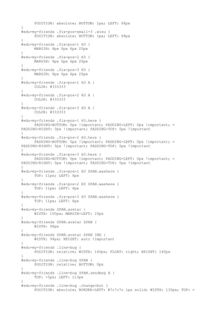 POSITION: absolute; BOTTOM: 1px; LEFT: 68px
}
#edu-my-friends .fix-pos-small-3 .wieu {
      POSITION: absolute; BOTTOM: 1px; LEFT: 68px
}
#edu-my-friends .fix-pos-1 H3 {
      MARGIN: 8px 0px 6px 20px
}
#edu-my-friends .fix-pos-2 H3 {
      MARGIN: 8px 0px 6px 20px
}
#edu-my-friends .fix-pos-3 H3 {
      MARGIN: 8px 0px 6px 20px
}
#edu-my-friends .fix-pos-1 H3 A {
      COLOR: #333333
}
#edu-my-friends .fix-pos-2 H3 A {
      COLOR: #333333
}
#edu-my-friends .fix-pos-3 H3 A {
      COLOR: #333333
}
#edu-my-friends .fix-pos-1 H3.here {
      PADDING-BOTTOM: 0px !important; PADDING-LEFT: 0px !important; =
PADDING-RIGHT: 0px !important; PADDING-TOP: 0px !important
}
#edu-my-friends .fix-pos-2 H3.here {
      PADDING-BOTTOM: 0px !important; PADDING-LEFT: 0px !important; =
PADDING-RIGHT: 0px !important; PADDING-TOP: 0px !important
}
#edu-my-friends .fix-pos-3 H3.here {
      PADDING-BOTTOM: 0px !important; PADDING-LEFT: 0px !important; =
PADDING-RIGHT: 0px !important; PADDING-TOP: 0px !important
}
#edu-my-friends .fix-pos-1 H3 SPAN.washere {
      TOP: 11px; LEFT: 6px
}
#edu-my-friends .fix-pos-2 H3 SPAN.washere {
      TOP: 11px; LEFT: 6px
}
#edu-my-friends .fix-pos-3 H3 SPAN.washere {
      TOP: 11px; LEFT: 6px
}
#edu-my-friends SPAN.avatar {
      WIDTH: 100px; MARGIN-LEFT: 10px
}
#edu-my-friends SPAN.avatar SPAN {
      WIDTH: 98px
}
#edu-my-friends SPAN.avatar SPAN IMG {
      WIDTH: 94px; HEIGHT: auto !important
}
#edu-my-friends .line-bug {
      POSITION: relative; WIDTH: 140px; FLOAT: right; HEIGHT: 140px
}
#edu-my-friends .line-bug SPAN {
      POSITION: relative; BOTTOM: 0px
}
#edu-my-friends .line-bug SPAN.sendmsg A {
      TOP: -5px; LEFT: 113px
}
#edu-my-friends .line-bug .change-but {
      POSITION: absolute; BORDER-LEFT: #7c7c7c 1px solid; WIDTH: 130px; TOP: =
 