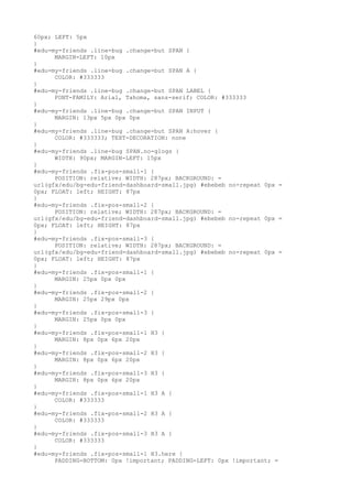 60px; LEFT: 5px
}
#edu-my-friends .line-bug .change-but SPAN {
      MARGIN-LEFT: 10px
}
#edu-my-friends .line-bug .change-but SPAN A {
      COLOR: #333333
}
#edu-my-friends .line-bug .change-but SPAN LABEL {
      FONT-FAMILY: Arial, Tahoma, sans-serif; COLOR: #333333
}
#edu-my-friends .line-bug .change-but SPAN INPUT {
      MARGIN: 13px 5px 0px 0px
}
#edu-my-friends .line-bug .change-but SPAN A:hover {
      COLOR: #333333; TEXT-DECORATION: none
}
#edu-my-friends .line-bug SPAN.no-glogs {
      WIDTH: 90px; MARGIN-LEFT: 15px
}
#edu-my-friends .fix-pos-small-1 {
      POSITION: relative; WIDTH: 287px; BACKGROUND: =
url(gfx/edu/bg-edu-friend-dashboard-small.jpg) #ebebeb no-repeat 0px =
0px; FLOAT: left; HEIGHT: 87px
}
#edu-my-friends .fix-pos-small-2 {
      POSITION: relative; WIDTH: 287px; BACKGROUND: =
url(gfx/edu/bg-edu-friend-dashboard-small.jpg) #ebebeb no-repeat 0px =
0px; FLOAT: left; HEIGHT: 87px
}
#edu-my-friends .fix-pos-small-3 {
      POSITION: relative; WIDTH: 287px; BACKGROUND: =
url(gfx/edu/bg-edu-friend-dashboard-small.jpg) #ebebeb no-repeat 0px =
0px; FLOAT: left; HEIGHT: 87px
}
#edu-my-friends .fix-pos-small-1 {
      MARGIN: 25px 0px 0px
}
#edu-my-friends .fix-pos-small-2 {
      MARGIN: 25px 29px 0px
}
#edu-my-friends .fix-pos-small-3 {
      MARGIN: 25px 0px 0px
}
#edu-my-friends .fix-pos-small-1 H3 {
      MARGIN: 8px 0px 6px 20px
}
#edu-my-friends .fix-pos-small-2 H3 {
      MARGIN: 8px 0px 6px 20px
}
#edu-my-friends .fix-pos-small-3 H3 {
      MARGIN: 8px 0px 6px 20px
}
#edu-my-friends .fix-pos-small-1 H3 A {
      COLOR: #333333
}
#edu-my-friends .fix-pos-small-2 H3 A {
      COLOR: #333333
}
#edu-my-friends .fix-pos-small-3 H3 A {
      COLOR: #333333
}
#edu-my-friends .fix-pos-small-1 H3.here {
      PADDING-BOTTOM: 0px !important; PADDING-LEFT: 0px !important; =
 