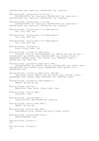 PADDING-RIGHT: 0px !important; PADDING-TOP: 0px !important
}
#edu-my-friends .fix-pos-small-2 H3.here {
      PADDING-BOTTOM: 0px !important; PADDING-LEFT: 0px !important; =
PADDING-RIGHT: 0px !important; PADDING-TOP: 0px !important
}
#edu-my-friends .fix-pos-small-3 H3.here {
      PADDING-BOTTOM: 0px !important; PADDING-LEFT: 0px !important; =
PADDING-RIGHT: 0px !important; PADDING-TOP: 0px !important
}
#edu-my-friends .fix-pos-small-1 H3 SPAN.washere {
      TOP: 11px; LEFT: 6px
}
#edu-my-friends .fix-pos-small-2 H3 SPAN.washere {
      TOP: 11px; LEFT: 6px
}
#edu-my-friends .fix-pos-small-3 H3 SPAN.washere {
      TOP: 11px; LEFT: 6px
}
#edu-my-friends .information {
      WIDTH: 147px; FLOAT: left
}
#edu-my-friends .information SPAN.avatar {
      POSITION: relative; PADDING-BOTTOM: 1px; MARGIN: 0px 14px 0px 0px; =
PADDING-LEFT: 0px; WIDTH: 54px; PADDING-RIGHT: 0px; DISPLAY: block; =
BACKGROUND: #d8d8d8; FLOAT: left; HEIGHT: auto; OVERFLOW: hidden; =
PADDING-TOP: 1px; LEFT: 8px
}
#edu-my-friends .information SPAN.avatar SPAN {
      PADDING-BOTTOM: 2px; MARGIN: 0px 1px; PADDING-LEFT: 0px; WIDTH: 52px; =
PADDING-RIGHT: 0px; DISPLAY: block; BACKGROUND: #fff; HEIGHT: auto; =
PADDING-TOP: 2px
}
#edu-my-friends .information SPAN.avatar SPAN IMG {
      TEXT-ALIGN: center; MARGIN: 0px 2px; WIDTH: 48px; DISPLAY: block; =
BACKGROUND: #000; HEIGHT: 48px; FONT-SIZE: 80%; OVERFLOW: hidden
}
#edu-my-friends .information SPAN.sendmsg A {
      MARGIN: 7px 0px 0px 3px
}
#edu-my-friends .editing {
      MARGIN-TOP: 15px; WIDTH: 120px; FLOAT: right
}
#edu-my-friends .editing SPAN {
      FONT-SIZE: 0.9em
}
#edu-my-friends .editing SPAN A {
      COLOR: #333333; TEXT-DECORATION: underline
}
#edu-my-friends .editing SPAN INPUT {
      MARGIN: 2px 0px 0px
}
#edu-my-friends .editing SPAN LABEL {
      FONT-FAMILY: Arial, Tahoma, sans-serif; COLOR: #333333
}
#edu-my-friends .editing SPAN A:hover {
      TEXT-DECORATION: none
}
#edu-my-friends .fix-pos-1 {
=09
}
#edu-my-friends .fix-pos-2 {
=09
}
 