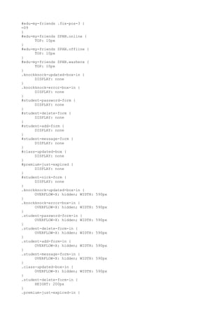 #edu-my-friends .fix-pos-3 {
=09
}
#edu-my-friends SPAN.online {
      TOP: 10px
}
#edu-my-friends SPAN.offline {
      TOP: 10px
}
#edu-my-friends SPAN.washere {
      TOP: 10px
}
.knockknock-updated-box-in {
      DISPLAY: none
}
.knockknock-error-box-in {
      DISPLAY: none
}
#student-password-form {
      DISPLAY: none
}
#student-delete-form {
      DISPLAY: none
}
#student-add-form {
      DISPLAY: none
}
#student-message-form {
      DISPLAY: none
}
#class-updated-box {
      DISPLAY: none
}
#premium-just-expired {
      DISPLAY: none
}
#student-nick-form {
      DISPLAY: none
}
.knockknock-updated-box-in {
      OVERFLOW-X: hidden; WIDTH:   590px
}
.knockknock-error-box-in {
      OVERFLOW-X: hidden; WIDTH:   590px
}
.student-password-form-in {
      OVERFLOW-X: hidden; WIDTH:   590px
}
.student-delete-form-in {
      OVERFLOW-X: hidden; WIDTH:   590px
}
.student-add-form-in {
      OVERFLOW-X: hidden; WIDTH:   590px
}
.student-message-form-in {
      OVERFLOW-X: hidden; WIDTH:   590px
}
.class-updated-box-in {
      OVERFLOW-X: hidden; WIDTH:   590px
}
.student-delete-form-in {
      HEIGHT: 200px
}
.premium-just-expired-in {
 
