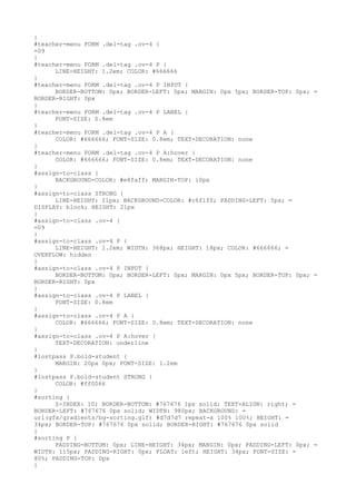 }
#teacher-menu FORM .del-tag .ov-4 {
=09
}
#teacher-menu FORM .del-tag .ov-4 P {
      LINE-HEIGHT: 1.2em; COLOR: #666666
}
#teacher-menu FORM .del-tag .ov-4 P INPUT {
      BORDER-BOTTOM: 0px; BORDER-LEFT: 0px; MARGIN: 0px 5px; BORDER-TOP: 0px; =
BORDER-RIGHT: 0px
}
#teacher-menu FORM .del-tag .ov-4 P LABEL {
      FONT-SIZE: 0.8em
}
#teacher-menu FORM .del-tag .ov-4 P A {
      COLOR: #666666; FONT-SIZE: 0.8em; TEXT-DECORATION: none
}
#teacher-menu FORM .del-tag .ov-4 P A:hover {
      COLOR: #666666; FONT-SIZE: 0.8em; TEXT-DECORATION: none
}
#assign-to-class {
      BACKGROUND-COLOR: #e8faff; MARGIN-TOP: 10px
}
#assign-to-class STRONG {
      LINE-HEIGHT: 21px; BACKGROUND-COLOR: #c6f1ff; PADDING-LEFT: 5px; =
DISPLAY: block; HEIGHT: 21px
}
#assign-to-class .ov-4 {
=09
}
#assign-to-class .ov-4 P {
      LINE-HEIGHT: 1.2em; WIDTH: 368px; HEIGHT: 18px; COLOR: #666666; =
OVERFLOW: hidden
}
#assign-to-class .ov-4 P INPUT {
      BORDER-BOTTOM: 0px; BORDER-LEFT: 0px; MARGIN: 0px 5px; BORDER-TOP: 0px; =
BORDER-RIGHT: 0px
}
#assign-to-class .ov-4 P LABEL {
      FONT-SIZE: 0.8em
}
#assign-to-class .ov-4 P A {
      COLOR: #666666; FONT-SIZE: 0.8em; TEXT-DECORATION: none
}
#assign-to-class .ov-4 P A:hover {
      TEXT-DECORATION: underline
}
#lostpass P.bold-student {
      MARGIN: 20px 0px; FONT-SIZE: 1.2em
}
#lostpass P.bold-student STRONG {
      COLOR: #ff0066
}
#sorting {
      Z-INDEX: 10; BORDER-BOTTOM: #767676 1px solid; TEXT-ALIGN: right; =
BORDER-LEFT: #767676 0px solid; WIDTH: 980px; BACKGROUND: =
url(gfx/gradients/bg-sorting.gif) #d7d7d7 repeat-x 100% 100%; HEIGHT: =
34px; BORDER-TOP: #767676 0px solid; BORDER-RIGHT: #767676 0px solid
}
#sorting P {
      PADDING-BOTTOM: 0px; LINE-HEIGHT: 34px; MARGIN: 0px; PADDING-LEFT: 0px; =
WIDTH: 115px; PADDING-RIGHT: 0px; FLOAT: left; HEIGHT: 34px; FONT-SIZE: =
80%; PADDING-TOP: 0px
}
 