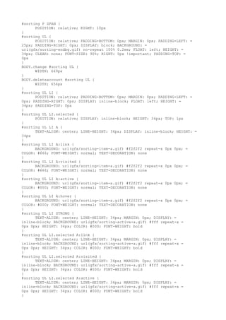 #sorting P SPAN {
      POSITION: relative; RIGHT: 10px
}
#sorting UL {
      POSITION: relative; PADDING-BOTTOM: 0px; MARGIN: 0px; PADDING-LEFT: =
25px; PADDING-RIGHT: 0px; DISPLAY: block; BACKGROUND: =
url(gfx/sorting-endbg.gif) no-repeat 100% 0.2em; FLOAT: left; HEIGHT: =
34px; CLEAR: none; FONT-SIZE: 90%; RIGHT: 0px !important; PADDING-TOP: =
0px
}
BODY.change #sorting UL {
      WIDTH: 669px
}
BODY.deleteaccount #sorting UL {
      WIDTH: 656px
}
#sorting UL LI {
      POSITION: relative; PADDING-BOTTOM: 0px; MARGIN: 0px; PADDING-LEFT: =
0px; PADDING-RIGHT: 0px; DISPLAY: inline-block; FLOAT: left; HEIGHT: =
34px; PADDING-TOP: 0px
}
#sorting UL LI.selected {
      POSITION: relative; DISPLAY: inline-block; HEIGHT: 34px; TOP: 1px
}
#sorting UL LI A {
      TEXT-ALIGN: center; LINE-HEIGHT: 34px; DISPLAY: inline-block; HEIGHT: =
34px
}
#sorting UL LI A:link {
      BACKGROUND: url(gfx/sorting-item-a.gif) #f2f2f2 repeat-x 0px 0px; =
COLOR: #666; FONT-WEIGHT: normal; TEXT-DECORATION: none
}
#sorting UL LI A:visited {
      BACKGROUND: url(gfx/sorting-item-a.gif) #f2f2f2 repeat-x 0px 0px; =
COLOR: #666; FONT-WEIGHT: normal; TEXT-DECORATION: none
}
#sorting UL LI A:active {
      BACKGROUND: url(gfx/sorting-item-a.gif) #f2f2f2 repeat-x 0px 0px; =
COLOR: #000; FONT-WEIGHT: normal; TEXT-DECORATION: none
}
#sorting UL LI A:hover {
      BACKGROUND: url(gfx/sorting-item-a.gif) #f2f2f2 repeat-x 0px 0px; =
COLOR: #000; FONT-WEIGHT: normal; TEXT-DECORATION: none
}
#sorting UL LI STRONG {
      TEXT-ALIGN: center; LINE-HEIGHT: 34px; MARGIN: 0px; DISPLAY: =
inline-block; BACKGROUND: url(gfx/sorting-active-a.gif) #fff repeat-x =
0px 0px; HEIGHT: 34px; COLOR: #000; FONT-WEIGHT: bold
}
#sorting UL LI.selected A:link {
      TEXT-ALIGN: center; LINE-HEIGHT: 34px; MARGIN: 0px; DISPLAY: =
inline-block; BACKGROUND: url(gfx/sorting-active-a.gif) #fff repeat-x =
0px 0px; HEIGHT: 34px; COLOR: #000; FONT-WEIGHT: bold
}
#sorting UL LI.selected A:visited {
      TEXT-ALIGN: center; LINE-HEIGHT: 34px; MARGIN: 0px; DISPLAY: =
inline-block; BACKGROUND: url(gfx/sorting-active-a.gif) #fff repeat-x =
0px 0px; HEIGHT: 34px; COLOR: #000; FONT-WEIGHT: bold
}
#sorting UL LI.selected A:active {
      TEXT-ALIGN: center; LINE-HEIGHT: 34px; MARGIN: 0px; DISPLAY: =
inline-block; BACKGROUND: url(gfx/sorting-active-a.gif) #fff repeat-x =
0px 0px; HEIGHT: 34px; COLOR: #000; FONT-WEIGHT: bold
}
 