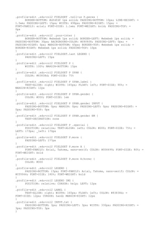 .profile-edit .edu-col2 FIELDSET .tell-us P.perex {
      BORDER-BOTTOM: #dfdfdf 1px solid; PADDING-BOTTOM: 10px; LINE-HEIGHT: =
1.5em; PADDING-LEFT: 15px; WIDTH: 498px; PADDING-RIGHT: 15px; =
FONT-FAMILY: arial; FONT-SIZE: 1.1em; FONT-WEIGHT: bold; PADDING-TOP: =
0px
}
.profile-edit .edu-col2 .your-inter {
      BORDER-BOTTOM: #ebebeb 1px solid; BORDER-LEFT: #ebebeb 1px solid; =
PADDING-BOTTOM: 30px; BACKGROUND-COLOR: #f8f8f8; PADDING-LEFT: 0px; =
PADDING-RIGHT: 0px; MARGIN-BOTTOM: 60px; BORDER-TOP: #ebebeb 1px solid; =
BORDER-RIGHT: #ebebeb 1px solid; PADDING-TOP: 10px
}
.profile-edit .edu-col2 FIELDSET.last LEGEND {
      PADDING-LEFT: 15px
}
.profile-edit .edu-col2 FIELDSET P {
      WIDTH: 100%; MARGIN-BOTTOM: 15px
}
.profile-edit .edu-col2 FIELDSET P SPAN {
      COLOR: #83838d; FONT-SIZE: 75%
}
.profile-edit .edu-col2 FIELDSET P SPAN.label {
      TEXT-ALIGN: right; WIDTH: 165px; FLOAT: left; FONT-SIZE: 90%; =
MARGIN-RIGHT: 12px
}
.profile-edit .edu-col2 FIELDSET P SPAN.gender {
      COLOR: #000; FONT-SIZE: 1em
}
.profile-edit .edu-col2 FIELDSET P SPAN.gender INPUT {
      PADDING-BOTTOM: 0px; MARGIN: 0px; PADDING-LEFT: 0px; PADDING-RIGHT: =
0px; PADDING-TOP: 0px
}
.profile-edit .edu-col2 FIELDSET P SPAN.gender EM {
      TEXT-DECORATION: none
}
.profile-edit .edu-col2 FIELDSET P .special {
      POSITION: relative; TEXT-ALIGN: left; COLOR: #000; FONT-SIZE: 75%; =
LEFT: 173px; _left: 176px
}
.profile-edit .edu-col2 FIELDSET P.more {
      PADDING-LEFT: 177px
}
.profile-edit .edu-col2 FIELDSET P.more A {
      FONT-FAMILY: Arial, Tahoma, sans-serif; COLOR: #006699; FONT-SIZE: 80%; =
FONT-WEIGHT: bold
}
.profile-edit .edu-col2 FIELDSET P.more A:hover {
      COLOR: #000
}
.profile-edit .edu-col2 LEGEND {
      PADDING-BOTTOM: 15px; FONT-FAMILY: Arial, Tahoma, sans-serif; COLOR: =
#ff0066; FONT-SIZE: 180%; FONT-WEIGHT: bold
}
.profile-edit .edu-col2 LEGEND IMG {
      POSITION: relative; CURSOR: help; LEFT: 12px
}
.profile-edit .edu-col2 LABEL {
      TEXT-ALIGN: right; WIDTH: 165px; FLOAT: left; COLOR: #83838d; =
FONT-SIZE: 12px; CURSOR: hand; MARGIN-RIGHT: 12px
}
.profile-edit .edu-col2 INPUT.txt {
      PADDING-BOTTOM: 3px; PADDING-LEFT: 3px; WIDTH: 330px; PADDING-RIGHT: =
3px; PADDING-TOP: 3px
}
 