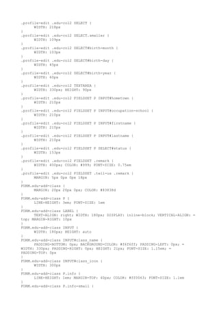 .profile-edit .edu-col2 SELECT {
      WIDTH: 218px
}
.profile-edit .edu-col2 SELECT.smaller {
      WIDTH: 109px
}
.profile-edit .edu-col2 SELECT#birth-month {
      WIDTH: 103px
}
.profile-edit .edu-col2 SELECT#birth-day {
      WIDTH: 45px
}
.profile-edit .edu-col2 SELECT#birth-year {
      WIDTH: 60px
}
.profile-edit .edu-col2 TEXTAREA {
      WIDTH: 330px; HEIGHT: 90px
}
.profile-edit .edu-col2 FIELDSET P INPUT#hometown {
      WIDTH: 210px
}
.profile-edit .edu-col2 FIELDSET P INPUT#occupation-school {
      WIDTH: 210px
}
.profile-edit .edu-col2 FIELDSET P INPUT#firstname {
      WIDTH: 210px
}
.profile-edit .edu-col2 FIELDSET P INPUT#lastname {
      WIDTH: 210px
}
.profile-edit .edu-col2 FIELDSET P SELECT#status {
      WIDTH: 153px
}
.profile-edit .edu-col2 FIELDSET .remark {
      WIDTH: 400px; COLOR: #999; FONT-SIZE: 0.75em
}
.profile-edit .edu-col2 FIELDSET .tell-us .remark {
      MARGIN: 5px 0px 0px 18px
}
FORM.edu-add-class {
      MARGIN: 20px 20px 0px; COLOR: #83838d
}
FORM.edu-add-class P {
      LINE-HEIGHT: 3em; FONT-SIZE: 1em
}
FORM.edu-add-class LABEL {
      TEXT-ALIGN: right; WIDTH: 180px; DISPLAY: inline-block; VERTICAL-ALIGN: =
top; MARGIN-RIGHT: 10px
}
FORM.edu-add-class INPUT {
      WIDTH: 180px; HEIGHT: auto
}
FORM.edu-add-class INPUT#class_name {
      PADDING-BOTTOM: 0px; BACKGROUND-COLOR: #f6f6ff; PADDING-LEFT: 0px; =
WIDTH: 330px; PADDING-RIGHT: 0px; HEIGHT: 21px; FONT-SIZE: 1.15em; =
PADDING-TOP: 0px
}
FORM.edu-add-class INPUT#class_icon {
      WIDTH: 300px
}
FORM.edu-add-class P.info {
      LINE-HEIGHT: 1em; MARGIN-TOP: 40px; COLOR: #ff0063; FONT-SIZE: 1.1em
}
FORM.edu-add-class P.info-small {
 
