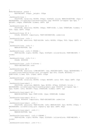 }
#edu-delegaton .prech {
      MIN-HEIGHT: 350px; _height: 350px
}
.dashboard-class {
      POSITION: relative; WIDTH: 456px; DISPLAY: block; MARGIN-BOTTOM: 10px; =
BACKGROUND: url(gfx/bg-class-box-teacher.jpg) #ffffff no-repeat 0px 0px; =
HEIGHT: 148px; OVERFLOW: hidden; LEFT: 3px
}
.dashboard-class H3 {
      POSITION: absolute; WIDTH: 300px; FONT-SIZE: 1.1em; OVERFLOW: hidden; =
TOP: 15px; LEFT: 145px
}
.dashboard-class H3 A {
      COLOR: #006699 !important; TEXT-DECORATION: underline
}
.dashboard-class .info {
      POSITION: absolute; TEXT-ALIGN: left; WIDTH: 250px; TOP: 50px; LEFT: =
155px
}
.dashboard-class .info P {
      MARGIN-BOTTOM: 7px
}
.dashboard-class .info P STRONG {
      TEXT-ALIGN: right; WIDTH: 30px; DISPLAY: inline-block; FONT-WEIGHT: =
normal
}
.dashboard-class .info P A {
      COLOR: #999999
}
.dashboard-class .info P A:hover {
      TEXT-DECORATION: none
}
.dashboard-class EM {
      POSITION: absolute; LINE-HEIGHT: 1em; PADDING-LEFT: 15px; BACKGROUND: =
url(gfx/icons/newstar-braun.gif) no-repeat 0px 60%; COLOR: #ff0062; =
FONT-SIZE: 0.9em; TOP: 120px; LEFT: 155px
}
.dashboard-class .top-avatars {
      POSITION: relative; WIDTH: 115px; HEIGHT: auto; TOP: 16px; LEFT: 15px
}
.dashboard-class-small {
      POSITION: relative; MARGIN: 9px; WIDTH: 287px; DISPLAY: block; =
BACKGROUND: url(bfw/user/bg-friend-big-small.jpg) #ffffff no-repeat 0px =
0px; FLOAT: left; HEIGHT: 87px; OVERFLOW: hidden; LEFT: 3px
}
.dashboard-class-small H3 {
      MARGIN-BOTTOM: 5px; FONT-SIZE: 12px; OVERFLOW: hidden
}
.dashboard-class-small H3 A {
      COLOR: #006699 !important; TEXT-DECORATION: underline
}
.dashboard-class-small .info {
      POSITION: absolute; TEXT-ALIGN: left; MARGIN-TOP: 5px; WIDTH: 250px; =
BACKGROUND: url(bfw/linky.gif) repeat-y 0px 0px; LEFT: 80px
}
.dashboard-class-small .info P {
      MARGIN-BOTTOM: 5px
}
.dashboard-class-small .info P STRONG {
      TEXT-ALIGN: right; WIDTH: 30px; DISPLAY: inline-block; FONT-WEIGHT: =
normal
}
.dashboard-class-small .info P A {
 
