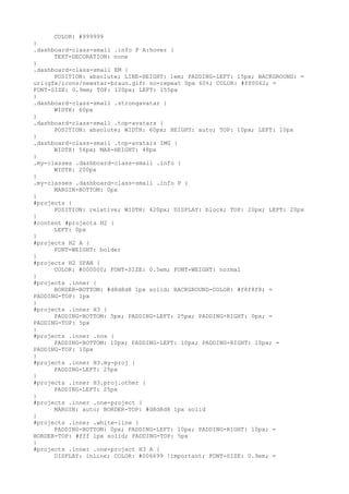 COLOR: #999999
}
.dashboard-class-small .info P A:hover {
      TEXT-DECORATION: none
}
.dashboard-class-small EM {
      POSITION: absolute; LINE-HEIGHT: 1em; PADDING-LEFT: 15px; BACKGROUND: =
url(gfx/icons/newstar-braun.gif) no-repeat 0px 60%; COLOR: #ff0062; =
FONT-SIZE: 0.9em; TOP: 120px; LEFT: 155px
}
.dashboard-class-small .strongavatar {
      WIDTH: 60px
}
.dashboard-class-small .top-avatars {
      POSITION: absolute; WIDTH: 60px; HEIGHT: auto; TOP: 10px; LEFT: 10px
}
.dashboard-class-small .top-avatars IMG {
      WIDTH: 56px; MAX-HEIGHT: 48px
}
.my-classes .dashboard-class-small .info {
      WIDTH: 200px
}
.my-classes .dashboard-class-small .info P {
      MARGIN-BOTTOM: 0px
}
#projects {
      POSITION: relative; WIDTH: 420px; DISPLAY: block; TOP: 20px; LEFT: 20px
}
#content #projects H2 {
      LEFT: 0px
}
#projects H2 A {
      FONT-WEIGHT: bolder
}
#projects H2 SPAN {
      COLOR: #000000; FONT-SIZE: 0.5em; FONT-WEIGHT: normal
}
#projects .inner {
      BORDER-BOTTOM: #d8d8d8 1px solid; BACKGROUND-COLOR: #f8f8f8; =
PADDING-TOP: 1px
}
#projects .inner H3 {
      PADDING-BOTTOM: 5px; PADDING-LEFT: 25px; PADDING-RIGHT: 0px; =
PADDING-TOP: 5px
}
#projects .inner .nos {
      PADDING-BOTTOM: 10px; PADDING-LEFT: 10px; PADDING-RIGHT: 10px; =
PADDING-TOP: 10px
}
#projects .inner H3.my-proj {
      PADDING-LEFT: 25px
}
#projects .inner H3.proj.other {
      PADDING-LEFT: 25px
}
#projects .inner .one-project {
      MARGIN: auto; BORDER-TOP: #d8d8d8 1px solid
}
#projects .inner .white-line {
      PADDING-BOTTOM: 0px; PADDING-LEFT: 10px; PADDING-RIGHT: 10px; =
BORDER-TOP: #fff 1px solid; PADDING-TOP: 5px
}
#projects .inner .one-project H3 A {
      DISPLAY: inline; COLOR: #006699 !important; FONT-SIZE: 0.9em; =
 