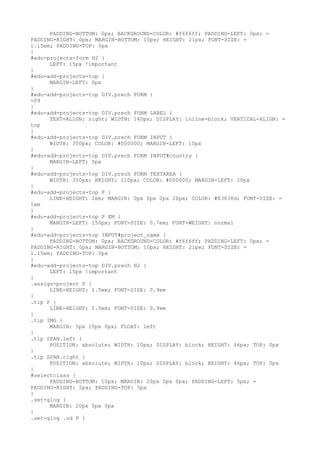 PADDING-BOTTOM: 0px; BACKGROUND-COLOR: #f6f6ff; PADDING-LEFT: 0px; =
PADDING-RIGHT: 0px; MARGIN-BOTTOM: 10px; HEIGHT: 21px; FONT-SIZE: =
1.15em; PADDING-TOP: 0px
}
#edu-projects-form H2 {
      LEFT: 15px !important
}
#edu-add-projects-top {
      MARGIN-LEFT: 0px
}
#edu-add-projects-top DIV.prech FORM {
=09
}
#edu-add-projects-top DIV.prech FORM LABEL {
      TEXT-ALIGN: right; WIDTH: 140px; DISPLAY: inline-block; VERTICAL-ALIGN: =
top
}
#edu-add-projects-top DIV.prech FORM INPUT {
      WIDTH: 350px; COLOR: #000000; MARGIN-LEFT: 10px
}
#edu-add-projects-top DIV.prech FORM INPUT#country {
      MARGIN-LEFT: 5px
}
#edu-add-projects-top DIV.prech FORM TEXTAREA {
      WIDTH: 350px; HEIGHT: 110px; COLOR: #000000; MARGIN-LEFT: 10px
}
#edu-add-projects-top P {
      LINE-HEIGHT: 2em; MARGIN: 0px 0px 0px 20px; COLOR: #83838d; FONT-SIZE: =
1em
}
#edu-add-projects-top P EM {
      MARGIN-LEFT: 150px; FONT-SIZE: 0.7em; FONT-WEIGHT: normal
}
#edu-add-projects-top INPUT#project_name {
      PADDING-BOTTOM: 0px; BACKGROUND-COLOR: #f6f6ff; PADDING-LEFT: 0px; =
PADDING-RIGHT: 0px; MARGIN-BOTTOM: 10px; HEIGHT: 21px; FONT-SIZE: =
1.15em; PADDING-TOP: 0px
}
#edu-add-projects-top DIV.prech H2 {
      LEFT: 15px !important
}
.assign-project P {
      LINE-HEIGHT: 1.5em; FONT-SIZE: 0.9em
}
.tip P {
      LINE-HEIGHT: 2.5em; FONT-SIZE: 0.9em
}
.tip IMG {
      MARGIN: 5px 10px 0px; FLOAT: left
}
.tip SPAN.left {
      POSITION: absolute; WIDTH: 10px; DISPLAY: block; HEIGHT: 46px; TOP: 0px
}
.tip SPAN.right {
      POSITION: absolute; WIDTH: 10px; DISPLAY: block; HEIGHT: 46px; TOP: 0px
}
#selectclass {
      PADDING-BOTTOM: 10px; MARGIN: 20px 0px 0px; PADDING-LEFT: 5px; =
PADDING-RIGHT: 5px; PADDING-TOP: 5px
}
.set-glog {
      MARGIN: 20px 0px 0px
}
.set-glog .od P {
 