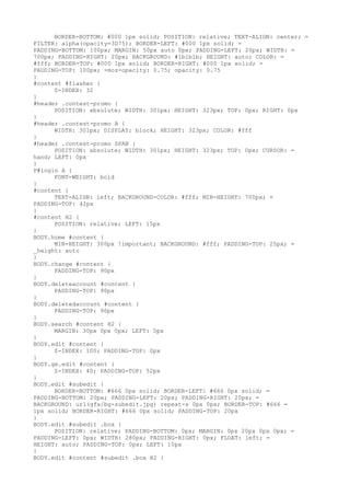 BORDER-BOTTOM: #000 1px solid; POSITION: relative; TEXT-ALIGN: center; =
FILTER: alpha(opacity=3D75); BORDER-LEFT: #000 1px solid; =
PADDING-BOTTOM: 100px; MARGIN: 50px auto 0px; PADDING-LEFT: 20px; WIDTH: =
700px; PADDING-RIGHT: 20px; BACKGROUND: #1b1b1b; HEIGHT: auto; COLOR: =
#fff; BORDER-TOP: #000 1px solid; BORDER-RIGHT: #000 1px solid; =
PADDING-TOP: 100px; -moz-opacity: 0.75; opacity: 0.75
}
#content #flasher {
      Z-INDEX: 32
}
#header .contest-promo {
      POSITION: absolute; WIDTH: 301px; HEIGHT: 323px; TOP: 0px; RIGHT: 0px
}
#header .contest-promo A {
      WIDTH: 301px; DISPLAY: block; HEIGHT: 323px; COLOR: #fff
}
#header .contest-promo SPAN {
      POSITION: absolute; WIDTH: 301px; HEIGHT: 323px; TOP: 0px; CURSOR: =
hand; LEFT: 0px
}
P#login A {
      FONT-WEIGHT: bold
}
#content {
      TEXT-ALIGN: left; BACKGROUND-COLOR: #fff; MIN-HEIGHT: 700px; =
PADDING-TOP: 42px
}
#content H2 {
      POSITION: relative; LEFT: 15px
}
BODY.home #content {
      MIN-HEIGHT: 300px !important; BACKGROUND: #fff; PADDING-TOP: 25px; =
_height: auto
}
BODY.change #content {
      PADDING-TOP: 90px
}
BODY.deleteaccount #content {
      PADDING-TOP: 90px
}
BODY.deletedaccount #content {
      PADDING-TOP: 90px
}
BODY.search #content H2 {
      MARGIN: 30px 0px 0px; LEFT: 0px
}
BODY.edit #content {
      Z-INDEX: 100; PADDING-TOP: 0px
}
BODY.ge.edit #content {
      Z-INDEX: 40; PADDING-TOP: 52px
}
BODY.edit #subedit {
      BORDER-BOTTOM: #666 0px solid; BORDER-LEFT: #666 0px solid; =
PADDING-BOTTOM: 20px; PADDING-LEFT: 20px; PADDING-RIGHT: 20px; =
BACKGROUND: url(gfx/bg-subedit.jpg) repeat-x 0px 0px; BORDER-TOP: #666 =
1px solid; BORDER-RIGHT: #666 0px solid; PADDING-TOP: 20px
}
BODY.edit #subedit .box {
      POSITION: relative; PADDING-BOTTOM: 0px; MARGIN: 0px 20px 0px 0px; =
PADDING-LEFT: 0px; WIDTH: 280px; PADDING-RIGHT: 0px; FLOAT: left; =
HEIGHT: auto; PADDING-TOP: 0px; LEFT: 10px
}
BODY.edit #content #subedit .box H2 {
 