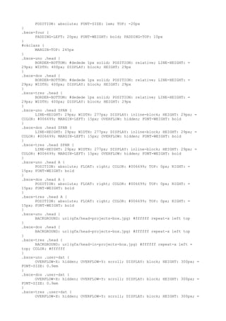 POSITION: absolute; FONT-SIZE: 1em; TOP: -20px
}
.bxox-four {
      PADDING-LEFT: 20px; FONT-WEIGHT: bold; PADDING-TOP: 10px
}
#okclass {
      MARGIN-TOP: 245px
}
.bxox-uno .head {
      BORDER-BOTTOM: #dedede 1px solid; POSITION: relative; LINE-HEIGHT: =
29px; WIDTH: 400px; DISPLAY: block; HEIGHT: 29px
}
.bxox-dos .head {
      BORDER-BOTTOM: #dedede 1px solid; POSITION: relative; LINE-HEIGHT: =
29px; WIDTH: 400px; DISPLAY: block; HEIGHT: 29px
}
.bxox-tres .head {
      BORDER-BOTTOM: #dedede 1px solid; POSITION: relative; LINE-HEIGHT: =
29px; WIDTH: 400px; DISPLAY: block; HEIGHT: 29px
}
.bxox-uno .head SPAN {
      LINE-HEIGHT: 29px; WIDTH: 277px; DISPLAY: inline-block; HEIGHT: 29px; =
COLOR: #006699; MARGIN-LEFT: 15px; OVERFLOW: hidden; FONT-WEIGHT: bold
}
.bxox-dos .head SPAN {
      LINE-HEIGHT: 29px; WIDTH: 277px; DISPLAY: inline-block; HEIGHT: 29px; =
COLOR: #006699; MARGIN-LEFT: 15px; OVERFLOW: hidden; FONT-WEIGHT: bold
}
.bxox-tres .head SPAN {
      LINE-HEIGHT: 29px; WIDTH: 277px; DISPLAY: inline-block; HEIGHT: 29px; =
COLOR: #006699; MARGIN-LEFT: 15px; OVERFLOW: hidden; FONT-WEIGHT: bold
}
.bxox-uno .head A {
      POSITION: absolute; FLOAT: right; COLOR: #006699; TOP: 0px; RIGHT: =
15px; FONT-WEIGHT: bold
}
.bxox-dos .head A {
      POSITION: absolute; FLOAT: right; COLOR: #006699; TOP: 0px; RIGHT: =
15px; FONT-WEIGHT: bold
}
.bxox-tres .head A {
      POSITION: absolute; FLOAT: right; COLOR: #006699; TOP: 0px; RIGHT: =
15px; FONT-WEIGHT: bold
}
.bxox-uno .head {
      BACKGROUND: url(gfx/head-projects-box.jpg) #ffffff repeat-x left top
}
.bxox-dos .head {
      BACKGROUND: url(gfx/head-projects-box.jpg) #ffffff repeat-x left top
}
.bxox-tres .head {
      BACKGROUND: url(gfx/head-in-projects-box.jpg) #ffffff repeat-x left =
top; COLOR: #ffffff
}
.bxox-uno .user-dat {
      OVERFLOW-X: hidden; OVERFLOW-Y: scroll; DISPLAY: block; HEIGHT: 300px; =
FONT-SIZE: 0.9em
}
.bxox-dos .user-dat {
      OVERFLOW-X: hidden; OVERFLOW-Y: scroll; DISPLAY: block; HEIGHT: 300px; =
FONT-SIZE: 0.9em
}
.bxox-tres .user-dat {
      OVERFLOW-X: hidden; OVERFLOW-Y: scroll; DISPLAY: block; HEIGHT: 300px; =
 