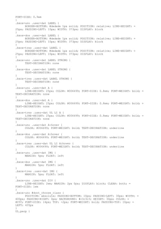 FONT-SIZE: 0.9em
}
.bxox-uno .user-dat LABEL {
      BORDER-BOTTOM: #dedede 1px solid; POSITION: relative; LINE-HEIGHT: =
25px; PADDING-LEFT: 10px; WIDTH: 373px; DISPLAY: block
}
.bxox-dos .user-dat LABEL {
      BORDER-BOTTOM: #dedede 1px solid; POSITION: relative; LINE-HEIGHT: =
25px; PADDING-LEFT: 10px; WIDTH: 373px; DISPLAY: block
}
.bxox-tres .user-dat LABEL {
      BORDER-BOTTOM: #dedede 1px solid; POSITION: relative; LINE-HEIGHT: =
25px; PADDING-LEFT: 10px; WIDTH: 373px; DISPLAY: block
}
.bxox-uno .user-dat LABEL STRONG {
      TEXT-DECORATION: none
}
.bxox-dos .user-dat LABEL STRONG {
      TEXT-DECORATION: none
}
.bxox-tres .user-dat LABEL STRONG {
      TEXT-DECORATION: none
}
.bxox-uno .user-dat A {
      LINE-HEIGHT: 25px; COLOR: #006699; FONT-SIZE: 0.8em; FONT-WEIGHT: bold; =
TEXT-DECORATION: none
}
.bxox-dos .user-dat A {
      LINE-HEIGHT: 25px; COLOR: #006699; FONT-SIZE: 0.8em; FONT-WEIGHT: bold; =
TEXT-DECORATION: none
}
.bxox-tres .user-dat UL LI A {
      LINE-HEIGHT: 25px; COLOR: #006699; FONT-SIZE: 0.8em; FONT-WEIGHT: bold; =
TEXT-DECORATION: none
}
.bxox-uno .user-dat A:hover {
      COLOR: #006699; FONT-WEIGHT: bold; TEXT-DECORATION: underline
}
.bxox-dos .user-dat A:hover {
      COLOR: #006699; FONT-WEIGHT: bold; TEXT-DECORATION: underline
}
.bxox-tres .user-dat UL LI A:hover {
      COLOR: #006699; FONT-WEIGHT: bold; TEXT-DECORATION: underline
}
.bxox-uno .user-dat IMG {
      MARGIN: 5px; FLOAT: left
}
.bxox-dos .user-dat IMG {
      MARGIN: 5px; FLOAT: left
}
.bxox-tres .user-dat IMG {
      MARGIN: 5px; FLOAT: left
}
.bxox-uno .user-dat DIV {
      LINE-HEIGHT: 2em; MARGIN: 2px 0px; DISPLAY: block; CLEAR: both; =
FONT-SIZE: 1em
}
.bxox-uno #dont_choose_class {
      POSITION: absolute; PADDING-BOTTOM: 10px; PADDING-LEFT: 30px; WIDTH: =
400px; PADDING-RIGHT: 0px; BACKGROUND: #c3c3c3; HEIGHT: 30px; COLOR: =
#fff; FONT-SIZE: 16px; TOP: -2px; FONT-WEIGHT: bold; PADDING-TOP: 10px; =
LEFT: 435px
}
UL.peop {
 