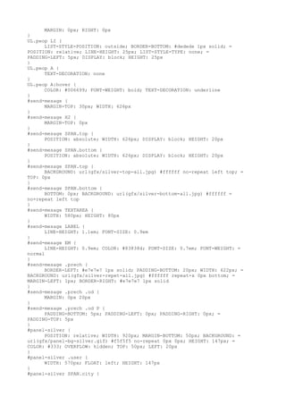 MARGIN: 0px; RIGHT: 0px
}
UL.peop LI {
      LIST-STYLE-POSITION: outside; BORDER-BOTTOM: #dedede 1px solid; =
POSITION: relative; LINE-HEIGHT: 25px; LIST-STYLE-TYPE: none; =
PADDING-LEFT: 5px; DISPLAY: block; HEIGHT: 25px
}
UL.peop A {
      TEXT-DECORATION: none
}
UL.peop A:hover {
      COLOR: #006699; FONT-WEIGHT: bold; TEXT-DECORATION: underline
}
#send-mesage {
      MARGIN-TOP: 30px; WIDTH: 626px
}
#send-mesage H2 {
      MARGIN-TOP: 0px
}
#send-mesage SPAN.top {
      POSITION: absolute; WIDTH: 626px; DISPLAY: block; HEIGHT: 20px
}
#send-mesage SPAN.bottom {
      POSITION: absolute; WIDTH: 626px; DISPLAY: block; HEIGHT: 20px
}
#send-mesage SPAN.top {
      BACKGROUND: url(gfx/silver-top-all.jpg) #ffffff no-repeat left top; =
TOP: 0px
}
#send-mesage SPAN.bottom {
      BOTTOM: 0px; BACKGROUND: url(gfx/silver-bottom-all.jpg) #ffffff =
no-repeat left top
}
#send-mesage TEXTAREA {
      WIDTH: 580px; HEIGHT: 80px
}
#send-mesage LABEL {
      LINE-HEIGHT: 1.1em; FONT-SIZE: 0.9em
}
#send-mesage EM {
      LINE-HEIGHT: 0.9em; COLOR: #83838d; FONT-SIZE: 0.7em; FONT-WEIGHT: =
normal
}
#send-mesage .prech {
      BORDER-LEFT: #e7e7e7 1px solid; PADDING-BOTTOM: 20px; WIDTH: 622px; =
BACKGROUND: url(gfx/silver-repet-all.jpg) #ffffff repeat-x 0px bottom; =
MARGIN-LEFT: 1px; BORDER-RIGHT: #e7e7e7 1px solid
}
#send-mesage .prech .od {
      MARGIN: 0px 20px
}
#send-mesage .prech .od P {
      PADDING-BOTTOM: 5px; PADDING-LEFT: 0px; PADDING-RIGHT: 0px; =
PADDING-TOP: 5px
}
#panel-silver {
      POSITION: relative; WIDTH: 920px; MARGIN-BOTTOM: 50px; BACKGROUND: =
url(gfx/panel-bg-silver.gif) #f5f5f5 no-repeat 0px 0px; HEIGHT: 147px; =
COLOR: #333; OVERFLOW: hidden; TOP: 50px; LEFT: 20px
}
#panel-silver .user {
      WIDTH: 570px; FLOAT: left; HEIGHT: 147px
}
#panel-silver SPAN.city {
 