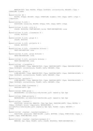 MARGIN-TOP: 5px; WIDTH: 435px; DISPLAY: inline-block; HEIGHT: 17px; =
OVERFLOW: hidden
}
#panel-silver H2 {
      WIDTH: 430px; HEIGHT: 30px; OVERFLOW: hidden; TOP: 20px; LEFT: 135px =
!important
}
#panel-silver P.info {
      POSITION: relative; WIDTH: 445px; TOP: 25px; LEFT: 135px
}
#panel-silver P.info .city A {
      COLOR: #006699; FONT-WEIGHT: bold; TEXT-DECORATION: none
}
#panel-silver P.info .classmates A {
      COLOR: #000000
}
#panel-silver P.info .glogs A {
      COLOR: #000000
}
#panel-silver P.info .projects A {
      COLOR: #000000
}
#panel-silver P.info .classmates A:hover {
      TEXT-DECORATION: none
}
#panel-silver P.info .glogs A:hover {
      TEXT-DECORATION: none
}
#panel-silver P.info .projects A:hover {
      TEXT-DECORATION: none
}
#panel-silver .classmates {
      LINE-HEIGHT: 27px; MARGIN-TOP: 15px; PADDING-LEFT: 15px; PADDING-RIGHT: =
15px; DISPLAY: inline-block; FLOAT: left; HEIGHT: 27px
}
#panel-silver .glogs {
      LINE-HEIGHT: 27px; MARGIN-TOP: 15px; PADDING-LEFT: 15px; PADDING-RIGHT: =
15px; DISPLAY: inline-block; FLOAT: left; HEIGHT: 27px
}
#panel-silver .projects {
      LINE-HEIGHT: 27px; MARGIN-TOP: 15px; PADDING-LEFT: 15px; PADDING-RIGHT: =
15px; DISPLAY: inline-block; FLOAT: left; HEIGHT: 27px
}
#panel-silver SPAN.classmates {
      PADDING-LEFT: 0px
}
#panel-silver SPAN.glogs {
      BACKGROUND: url(gfx/full-edu-border.gif) repeat-y 0px 0px
}
#panel-silver SPAN.projects {
      BACKGROUND: url(gfx/full-edu-border.gif) repeat-y 0px 0px
}
#panel-silver .teacher {
      POSITION: relative; MARGIN: 20px 0px 0px; PADDING-LEFT: 10px; WIDTH: =
340px; DISPLAY: block !important; BACKGROUND: =
url(gfx/full-edu-border.gif) repeat-y 0px 0px; FLOAT: right; HEIGHT: =
100px
}
#panel-silver .teacher .teacherclassmenu {
      POSITION: absolute; TEXT-ALIGN: right; BOTTOM: -10px; FONT-SIZE: 11px; =
RIGHT: 10px; FONT-WEIGHT: bold
}
#panel-silver .teacher .teacherclassmenu A {
      MARGIN: 0px 10px; FLOAT: left; COLOR: #666666; TEXT-DECORATION: =
 