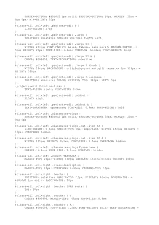 BORDER-BOTTOM: #d0d0d2 1px solid; PADDING-BOTTOM: 10px; MARGIN: 20px =
0px 0px; MIN-HEIGHT: 50px
}
#clsass-all .col-left .projects-edit P {
      LINE-HEIGHT: 27px
}
#clsass-all .col-left .projects-edit .large {
      POSITION: relative; MARGIN: 0px 5px; FLOAT: left
}
#clsass-all .col-left .projects-edit .large H3 {
      WIDTH: 234px; FONT-FAMILY: Arial, Tahoma, sans-serif; MARGIN-BOTTOM: =
5px; HEIGHT: 20px; FONT-SIZE: 1.2em; OVERFLOW: hidden; FONT-WEIGHT: bold
}
#clsass-all .col-left .projects-edit .large H3 A {
      COLOR: #006699; TEXT-DECORATION: underline
}
#clsass-all .col-left .projects-edit .large P.thumb {
      WIDTH: 234px; BACKGROUND: url(gfx/bg-gradient.gif) repeat-x 0px 318px; =
HEIGHT: 368px
}
#clsass-all .col-left .projects-edit .large P.username {
      POSITION: absolute; COLOR: #999999; TOP: 340px; LEFT: 5px
}
.projects-edit P.bottom-links {
      TEXT-ALIGN: right; FONT-SIZE: 0.9em
}
#clsass-all .col-left .projects-edit .midbut {
      FLOAT: right
}
#clsass-all .col-left .projects-edit .midbut A {
      TEXT-TRANSFORM: uppercase; FONT-SIZE: 0.9em; FONT-WEIGHT: bold
}
#clsass-all .col-left .classmates-glogs {
      BORDER-BOTTOM: #d0d0d2 1px solid; PADDING-BOTTOM: 30px; MARGIN: 20px =
0px 0px
}
#clsass-all .col-left .classmates-glogs .cat .item H2 {
      LINE-HEIGHT: 0.5em; MARGIN-TOP: 0px !important; WIDTH: 133px; HEIGHT: =
17px; OVERFLOW: hidden
}
#clsass-all .col-left .classmates-glogs .cat .item H2 A {
      WIDTH: 135px; HEIGHT: 0.5em; FONT-SIZE: 0.5em; OVERFLOW: hidden
}
#clsass-all .col-left .classmates-glogs P.username {
      HEIGHT: 1.2em; FONT-SIZE: 0.9em; OVERFLOW: hidden
}
#clsass-all .col-left .coment TEXTAREA {
      MARGIN-TOP: 20px; WIDTH: 480px; DISPLAY: inline-block; HEIGHT: 100px
}
#clsass-all .col-right .class-description {
      MARGIN-TOP: 10px; OVERFLOW: hidden; PADDING-TOP: 15px
}
#clsass-all .col-right .teacher {
      POSITION: relative; MARGIN-TOP: 10px; DISPLAY: block; BORDER-TOP: =
#d0d0d2 1px solid; PADDING-TOP: 20px
}
#clsass-all .col-right .teacher SPAN.avatar {
      TOP: 10px
}
#clsass-all .col-right .teacher P {
      COLOR: #999999; MARGIN-LEFT: 65px; FONT-SIZE: 0.9em
}
#clsass-all .col-right .teacher P A {
      COLOR: #006699; FONT-SIZE: 1.2em; FONT-WEIGHT: bold; TEXT-DECORATION: =
 