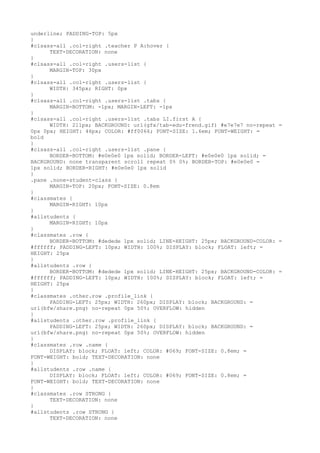 underline; PADDING-TOP: 5px
}
#clsass-all .col-right .teacher P A:hover {
      TEXT-DECORATION: none
}
#clsass-all .col-right .users-list {
      MARGIN-TOP: 30px
}
#clsass-all .col-right .users-list {
      WIDTH: 345px; RIGHT: 0px
}
#clsass-all .col-right .users-list .tabs {
      MARGIN-BOTTOM: -1px; MARGIN-LEFT: -1px
}
#clsass-all .col-right .users-list .tabs LI.first A {
      WIDTH: 211px; BACKGROUND: url(gfx/tab-edu-frend.gif) #e7e7e7 no-repeat =
0px 0px; HEIGHT: 46px; COLOR: #ff0066; FONT-SIZE: 1.6em; FONT-WEIGHT: =
bold
}
#clsass-all .col-right .users-list .pane {
      BORDER-BOTTOM: #e0e0e0 1px solid; BORDER-LEFT: #e0e0e0 1px solid; =
BACKGROUND: none transparent scroll repeat 0% 0%; BORDER-TOP: #e0e0e0 =
1px solid; BORDER-RIGHT: #e0e0e0 1px solid
}
.pane .none-student-class {
      MARGIN-TOP: 20px; FONT-SIZE: 0.8em
}
#classmates {
      MARGIN-RIGHT: 10px
}
#allstudents {
      MARGIN-RIGHT: 10px
}
#classmates .row {
      BORDER-BOTTOM: #dedede 1px solid; LINE-HEIGHT: 25px; BACKGROUND-COLOR: =
#ffffff; PADDING-LEFT: 10px; WIDTH: 100%; DISPLAY: block; FLOAT: left; =
HEIGHT: 25px
}
#allstudents .row {
      BORDER-BOTTOM: #dedede 1px solid; LINE-HEIGHT: 25px; BACKGROUND-COLOR: =
#ffffff; PADDING-LEFT: 10px; WIDTH: 100%; DISPLAY: block; FLOAT: left; =
HEIGHT: 25px
}
#classmates .other.row .profile_link {
      PADDING-LEFT: 25px; WIDTH: 260px; DISPLAY: block; BACKGROUND: =
url(bfw/share.png) no-repeat 0px 50%; OVERFLOW: hidden
}
#allstudents .other.row .profile_link {
      PADDING-LEFT: 25px; WIDTH: 260px; DISPLAY: block; BACKGROUND: =
url(bfw/share.png) no-repeat 0px 50%; OVERFLOW: hidden
}
#classmates .row .name {
      DISPLAY: block; FLOAT: left; COLOR: #069; FONT-SIZE: 0.8em; =
FONT-WEIGHT: bold; TEXT-DECORATION: none
}
#allstudents .row .name {
      DISPLAY: block; FLOAT: left; COLOR: #069; FONT-SIZE: 0.8em; =
FONT-WEIGHT: bold; TEXT-DECORATION: none
}
#classmates .row STRONG {
      TEXT-DECORATION: none
}
#allstudents .row STRONG {
      TEXT-DECORATION: none
 