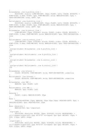 }
#classmates .row A.profile_link {
      POSITION: static; LINE-HEIGHT: 25px; FLOAT: left; COLOR: #006699; =
FONT-SIZE: 0.8em; RIGHT: 0px; FONT-WEIGHT: bold; MARGIN-RIGHT: 5px; =
TEXT-DECORATION: none; LEFT: 0px
}
#allstudents .row A.profile_link {
      POSITION: static; LINE-HEIGHT: 25px; FLOAT: left; COLOR: #006699; =
FONT-SIZE: 0.8em; RIGHT: 0px; FONT-WEIGHT: bold; MARGIN-RIGHT: 5px; =
TEXT-DECORATION: none; LEFT: 0px
}
#classmates .row A.control_link {
      LINE-HEIGHT: 25px; DISPLAY: block; FLOAT: right; COLOR: #006699; =
FONT-SIZE: 0.8em; FONT-WEIGHT: bold; MARGIN-RIGHT: 5px; TEXT-DECORATION: =
none
}
#allstudents .row A.control_link {
      LINE-HEIGHT: 25px; DISPLAY: block; FLOAT: right; COLOR: #006699; =
FONT-SIZE: 0.8em; FONT-WEIGHT: bold; MARGIN-RIGHT: 5px; TEXT-DECORATION: =
none
}
.assign-student #classmates .row A.profile_link {
=09
}
.assign-student #allstudents .row A.profile_link {
=09
}
.assign-student #classmates .row A.control_link {
=09
}
.assign-student #allstudents .row A.control_link {
=09
}
#classmates .row A:hover {
      COLOR: #006699; FONT-WEIGHT: bold; TEXT-DECORATION: underline
}
#allstudents .row A:hover {
      COLOR: #006699; FONT-WEIGHT: bold; TEXT-DECORATION: underline
}
#classmates .row IMG {
      MARGIN: 5px; FLOAT: left
}
#allstudents .row IMG {
      MARGIN: 5px; FLOAT: left
}
#assing {
      FLOAT: right; MARGIN-RIGHT: 40px
}
#ass {
      PADDING-BOTTOM: 20px; MARGIN: 25px 20px 20px; PADDING-LEFT: 0px; =
PADDING-RIGHT: 0px; PADDING-TOP: 20px
}
#ass .bxox-uno {
      MARGIN-TOP: 0px !important
}
.sip-right {
      POSITION: absolute; WIDTH: 34px; DISPLAY: block; BACKGROUND: =
url(/images/sipka-left.jpg) #f7f7f7 no-repeat 0px 0px; HEIGHT: 35px; =
TOP: 170px; LEFT: 444px
}
.sipa-right {
      POSITION: absolute; WIDTH: 34px; DISPLAY: block; BACKGROUND: =
url(/images/sipka-left.jpg) #f7f7f7 no-repeat 0px 0px; HEIGHT: 35px; =
TOP: 220px; LEFT: 444px
 