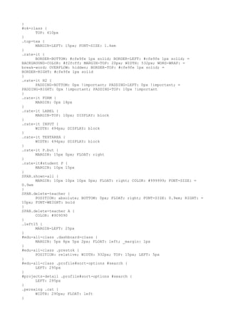 }
#ok-class {
      TOP: 410px
}
.top-tex {
      MARGIN-LEFT: 15px; FONT-SIZE: 1.4em
}
.rate-it {
      BORDER-BOTTOM: #cfe9fe 1px solid; BORDER-LEFT: #cfe9fe 1px solid; =
BACKGROUND-COLOR: #f2fcff; MARGIN-TOP: 20px; WIDTH: 532px; WORD-WRAP: =
break-word; OVERFLOW: hidden; BORDER-TOP: #cfe9fe 1px solid; =
BORDER-RIGHT: #cfe9fe 1px solid
}
.rate-it H2 {
      PADDING-BOTTOM: 0px !important; PADDING-LEFT: 0px !important; =
PADDING-RIGHT: 0px !important; PADDING-TOP: 10px !important
}
.rate-it FORM {
      MARGIN: 0px 18px
}
.rate-it LABEL {
      MARGIN-TOP: 10px; DISPLAY: block
}
.rate-it INPUT {
      WIDTH: 494px; DISPLAY: block
}
.rate-it TEXTAREA {
      WIDTH: 494px; DISPLAY: block
}
.rate-it P.but {
      MARGIN: 15px 0px; FLOAT: right
}
.rate-it#student P {
      MARGIN: 10px 15px
}
SPAN.shown-all {
      MARGIN: 10px 10px 10px 0px; FLOAT: right; COLOR: #999999; FONT-SIZE: =
0.9em
}
SPAN.delete-teacher {
      POSITION: absolute; BOTTOM: 0px; FLOAT: right; FONT-SIZE: 0.9em; RIGHT: =
10px; FONT-WEIGHT: bold
}
SPAN.delete-teacher A {
      COLOR: #909090
}
.left15 {
      MARGIN-LEFT: 25px
}
#edu-all-class .dashboard-class {
      MARGIN: 5px 8px 5px 2px; FLOAT: left; _margin: 1px
}
#edu-all-class .prestok {
      POSITION: relative; WIDTH: 932px; TOP: 15px; LEFT: 5px
}
#edu-all-class .profile#sort-options #search {
      LEFT: 295px
}
#projects-detail .profile#sort-options #search {
      LEFT: 295px
}
.perexing .cat {
      WIDTH: 290px; FLOAT: left
}
 