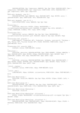 PADDING-BOTTOM: 0px !important; MARGIN: 0px 0px 10px; PADDING-LEFT: 0px =
!important; PADDING-RIGHT: 0px !important; FONT-SIZE: 120%; PADDING-TOP: =
0px !important; LEFT: 0px !important
}
BODY.edit #subedit .box OL {
      PADDING-BOTTOM: 0px; MARGIN: 0px; PADDING-LEFT: 0px; WIDTH: auto; =
PADDING-RIGHT: 0px; FONT-SIZE: 90%; PADDING-TOP: 0px
}
BODY.edit #subedit .box OL LI {
      LIST-STYLE-TYPE: none; MARGIN: 0px 0px 15px
}
#create-box {
      POSITION: absolute; WIDTH: 324px; BACKGROUND: =
url(gfx/create-box-bg-main.gif) #e4e4e4 no-repeat 0px 100%; HEIGHT: =
110px; OVERFLOW: hidden; TOP: 11px; LEFT: 636px
}
#create-box DIV {
      TEXT-ALIGN: center; MARGIN: 0px 0px 0px 13px; BACKGROUND: =
url(gfx/create-box-gradient.gif) #e4e4e4 repeat-x 0px 0px; HEIGHT: 90px
}
#create-box DIV .preinfo {
      FONT-FAMILY: "Trebuchet MS", Trebuchet, Verdana, sans-serif, "Verdana =
CE", "Arial CE", "Lucida Grande CE"; COLOR: #606060; FONT-SIZE: 13px; =
FONT-WEIGHT: bold
}
#create-box DIV .preinfo SPAN {
      DISPLAY: block; FONT-WEIGHT: normal
}
H2#contest {
      POSITION: absolute; PADDING-BOTTOM: 0px; TEXT-INDENT: 1000px; MARGIN: =
0px; PADDING-LEFT: 0px; WIDTH: 660px; PADDING-RIGHT: 0px; HEIGHT: 8em; =
OVERFLOW: hidden; TOP: 0px; PADDING-TOP: 0px; LEFT: 15px
}
.joinit {
      POSITION: relative; PADDING-BOTTOM: 0px; MARGIN: 0px; PADDING-LEFT: =
0px; WIDTH: 600px; BOTTOM: 5px; PADDING-RIGHT: 0px; HEIGHT: 95px; COLOR: =
#333; PADDING-TOP: 0px; LEFT: 15px
}
.joinit .tegtag {
      DISPLAY: block; FONT-SIZE: 30px; FONT-WEIGHT: bold
}
.joinit .end {
      LINE-HEIGHT: 48px; DISPLAY: inline-block; FONT-SIZE: 18px; FONT-WEIGHT: =
bold
}
BODY.home #best-glogs {
      POSITION: relative; MARGIN: 0px 0px 30px; WIDTH: 526px; FLOAT: left; =
LEFT: 15px
}
BODY.home #best-glogs H2 {
      PADDING-BOTTOM: 0px; MARGIN: 0px 0px 10px; PADDING-LEFT: 0px; =
PADDING-RIGHT: 0px; FONT-SIZE: 170%; PADDING-TOP: 0px; LEFT: 0px
}
BODY.home #best-glogs #bestglogs {
      POSITION: relative
}
BODY.home #best-glogs #bestglogs .altcontent {
      WIDTH: 526px; BACKGROUND: url(gfx/bg-bestglogs.gif) no-repeat 0px 0px; =
HEIGHT: 349px
}
BODY.home #best-glogs #bestglogs .altcontent P {
      PADDING-BOTTOM: 0px; PADDING-LEFT: 30px; PADDING-RIGHT: 30px; COLOR: =
#666666; FONT-SIZE: 90%; PADDING-TOP: 30px
}
 